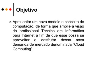 ObjetivoApresentar um novo modelo e conceito de computação, de forma que amplie a visão do profissional Técnico em Informática para Internet a fim de que esse possa se aproveitar e desfrutar dessa nova demanda de mercado denominada “Cloud Computing”.