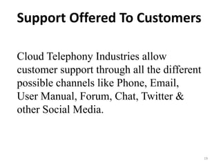 19
Support Offered To Customers
Cloud Telephony Industries allow
customer support through all the different
possible channels like Phone, Email,
User Manual, Forum, Chat, Twitter &
other Social Media.
 