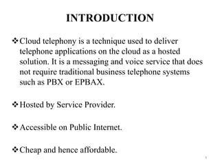 INTRODUCTION
Cloud telephony is a technique used to deliver
telephone applications on the cloud as a hosted
solution. It is a messaging and voice service that does
not require traditional business telephone systems
such as PBX or EPBAX.
Hosted by Service Provider.
Accessible on Public Internet.
Cheap and hence affordable.
3
 
