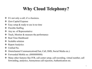 Why Cloud Telephony?
 It’s not only a call, it’s a business.
 Zero Capital Expense
 Easy setup & ready to use in no time
 Flexible Staffing
 Any no. of Representative
 Track, Monitor & measure the performance
 Real Time Dashboard
 Scalable solution
 Report Analytics
 Unified No.
 Omnichannel Communication(Chat, Call, SMS, Social Media etc.)
 Forwarded Mobile no. (8888888888)
 Many other features like IVR, call center setup, call recording, virtual number, call
forwarding, analytics, Anonymous call rejection, Authentication etc.
4
 