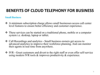 BENEFITS OF CLOUD TELEPHONY FOR BUSINESS
Small Business
 A minimum subscription charge allows small businesses access call center
level features to ensure better efficiency and customer experience.
 These services can be started on a traditional phone, mobile or a computer
system i.e. desktop, laptop or tablet.
 Call Recordings and analytics - Small business owners get access to
advanced analytics to improve their workforce planning. And can monitor
their agents in real time from anywhere.
 IVR - Greet customers and divert to the right staff or even offer self-service
using modern IVR tools & improves productivity & experience.
6
 