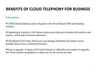 BENEFITS OF CLOUD TELEPHONY FOR BUSINESS
7
Enterprises
 CRM Cloud telephony easily integrates with all web based CRM and ticketing
solution.
 Reporting & Analytics: Full feature solution providers give detailed call analytics and
reports , which help in business decisions.
 Distributed Call Center: Businesses can manage distributed call centers across
multiple places from a centralized location.
Easy to upgrade: A legacy Call Center Solution is inflexible and complex to upgrade,
but Cloud solution up-gradation is taken care by the service provider.
 