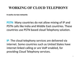 WORKING OF CLOUD TELEPHONY
8
It works via two networks
PSTN - Many countries do not allow mixing of IP and
PSTN calls like India and Middle East countries. These
countries use PSTN based cloud Telephony solution.
IP - The cloud telephony services are delivered via
internet. Some countries such as Untied States have
internet linked calling or are VoIP enabled, for
providing Cloud Telephony services.
 