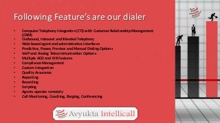 Following Feature’s are our dialer
• Computer Telephony Integration (CTI) with Customer Relationship Management
(CRM)
• Outbound, Inbound and Blended Telephony
• Web-based agent and administrative interfaces
• Predictive, Power, Preview and Manual Dialing Options
• VoIP and Analog Telecommunication Options
• Multiple ACD and IVR Features
• Compliance Management
• Custom Integration
• Quality Assurance
• Reporting
• Recording
• Scripting
• Agents operate remotely
• Call Monitoring, Coaching, Barging, Conferencing
 
