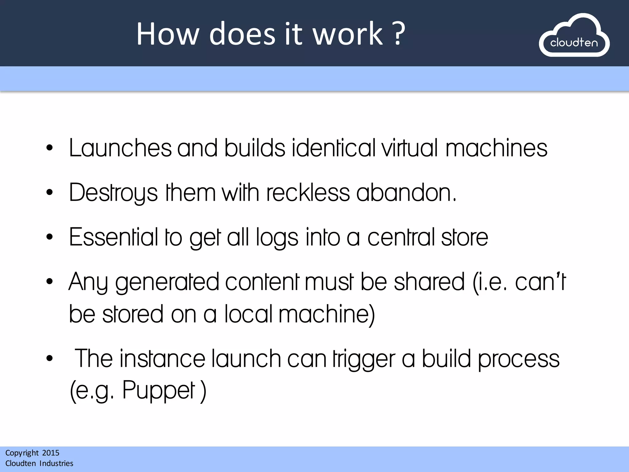 Copyright 2015	
  
Cloudten	
   Industries
How	
  does	
  it	
  work	
  ?
• Launches and builds identical virtual machines
• Destroys them with reckless abandon.
• Essential to get all logs into a central store
• Any generated content must be shared (i.e. can’t
be stored on a local machine)
• The instance launch can trigger a build process
(e.g. Puppet )
 