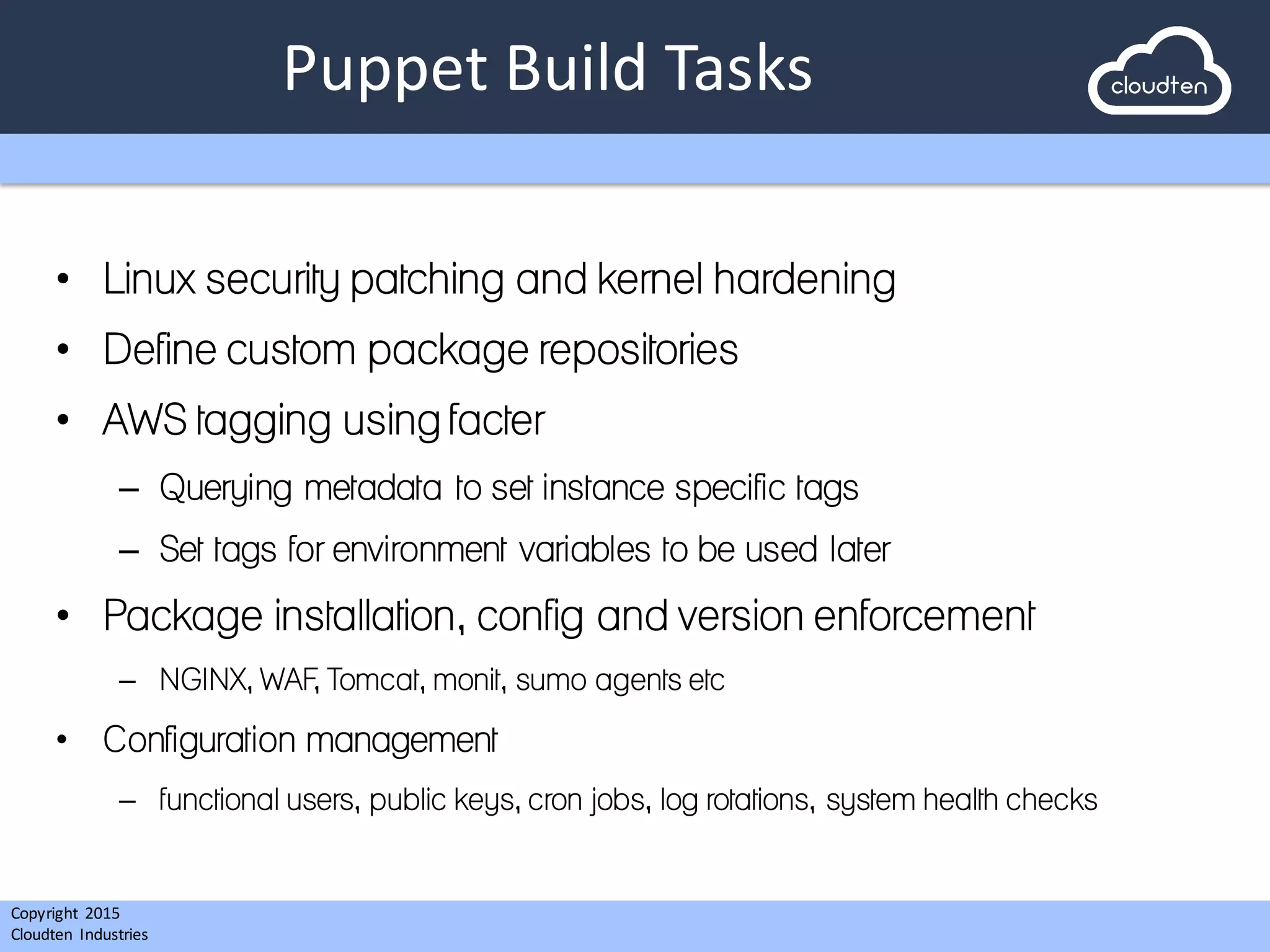 Copyright 2015	
  
Cloudten	
   Industries
Puppet	
  Build	
  Tasks
• Linux security patching and kernel hardening
• Define custom package repositories
• AWS tagging using facter
– Querying metadata to set instance specific tags
– Set tags for environment variables to be used later
• Package installation, config and version enforcement
– NGINX, WAF, Tomcat, monit, sumo agents etc
• Configuration management
– functional users, public keys, cron jobs, log rotations, system health checks
 