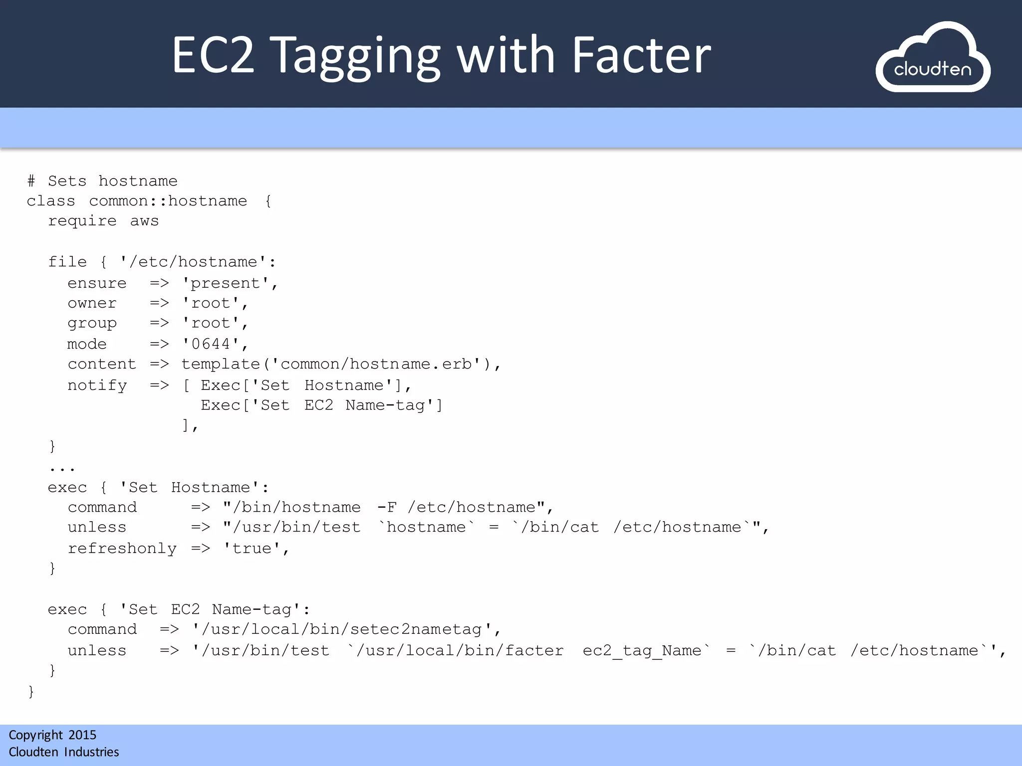 Copyright 2015	
  
Cloudten	
   Industries
EC2	
  Tagging	
  with	
  Facter
# Sets hostname
class common::hostname {
require aws
file { '/etc/hostname':
ensure => 'present',
owner => 'root',
group => 'root',
mode => '0644',
content => template('common/hostname.erb'),
notify => [ Exec['Set Hostname'],
Exec['Set EC2 Name-tag']
],
}
...
exec { 'Set Hostname':
command => "/bin/hostname -F /etc/hostname",
unless => "/usr/bin/test `hostname` = `/bin/cat /etc/hostname`",
refreshonly => 'true',
}
exec { 'Set EC2 Name-tag':
command => '/usr/local/bin/setec2nametag',
unless => '/usr/bin/test `/usr/local/bin/facter ec2_tag_Name` = `/bin/cat /etc/hostname`',
}
}
 