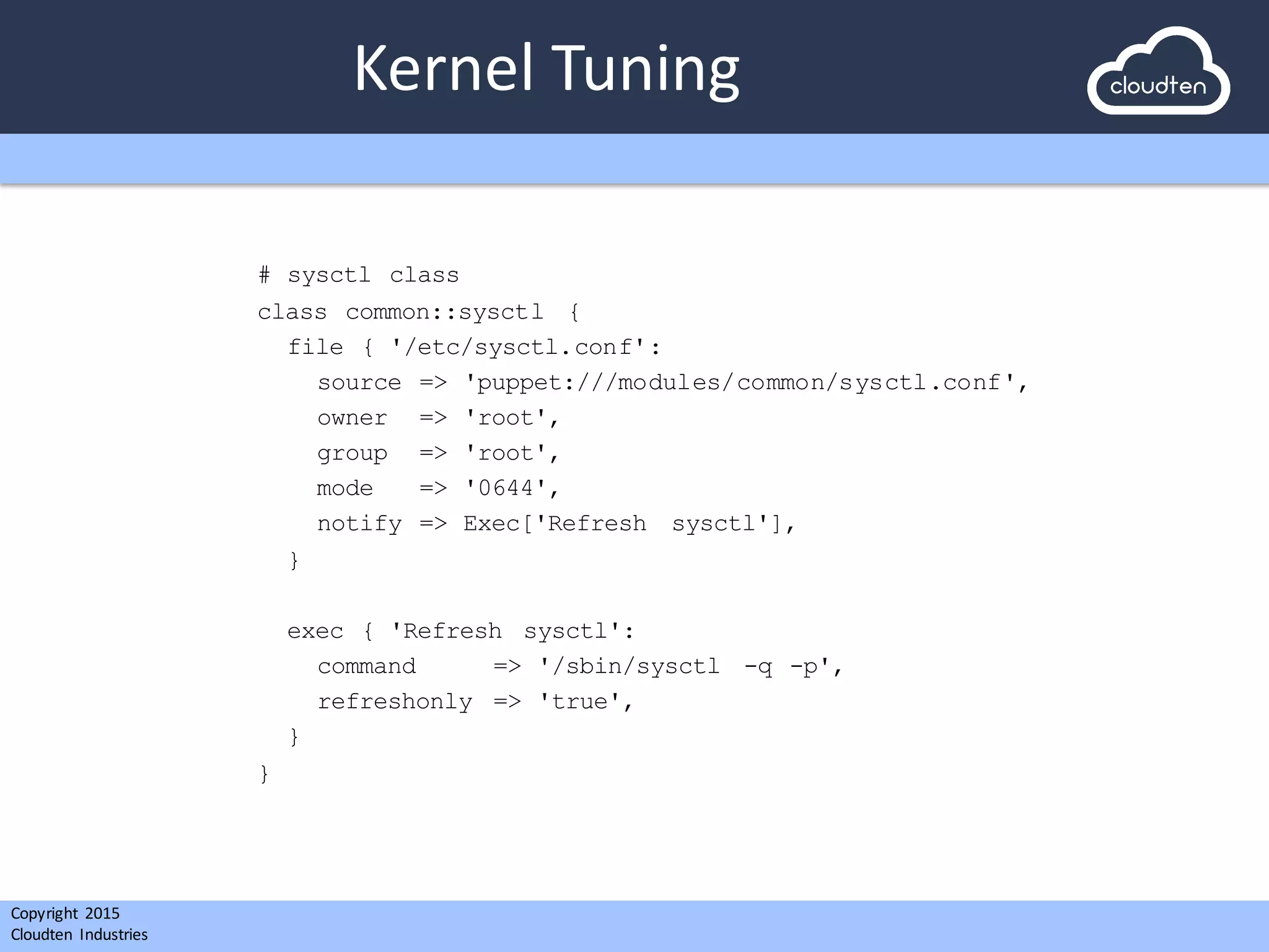 Copyright 2015	
  
Cloudten	
   Industries
Kernel	
  Tuning
# sysctl class
class common::sysctl {
file { '/etc/sysctl.conf':
source => 'puppet:///modules/common/sysctl.conf',
owner => 'root',
group => 'root',
mode => '0644',
notify => Exec['Refresh sysctl'],
}
exec { 'Refresh sysctl':
command => '/sbin/sysctl -q -p',
refreshonly => 'true',
}
}
 