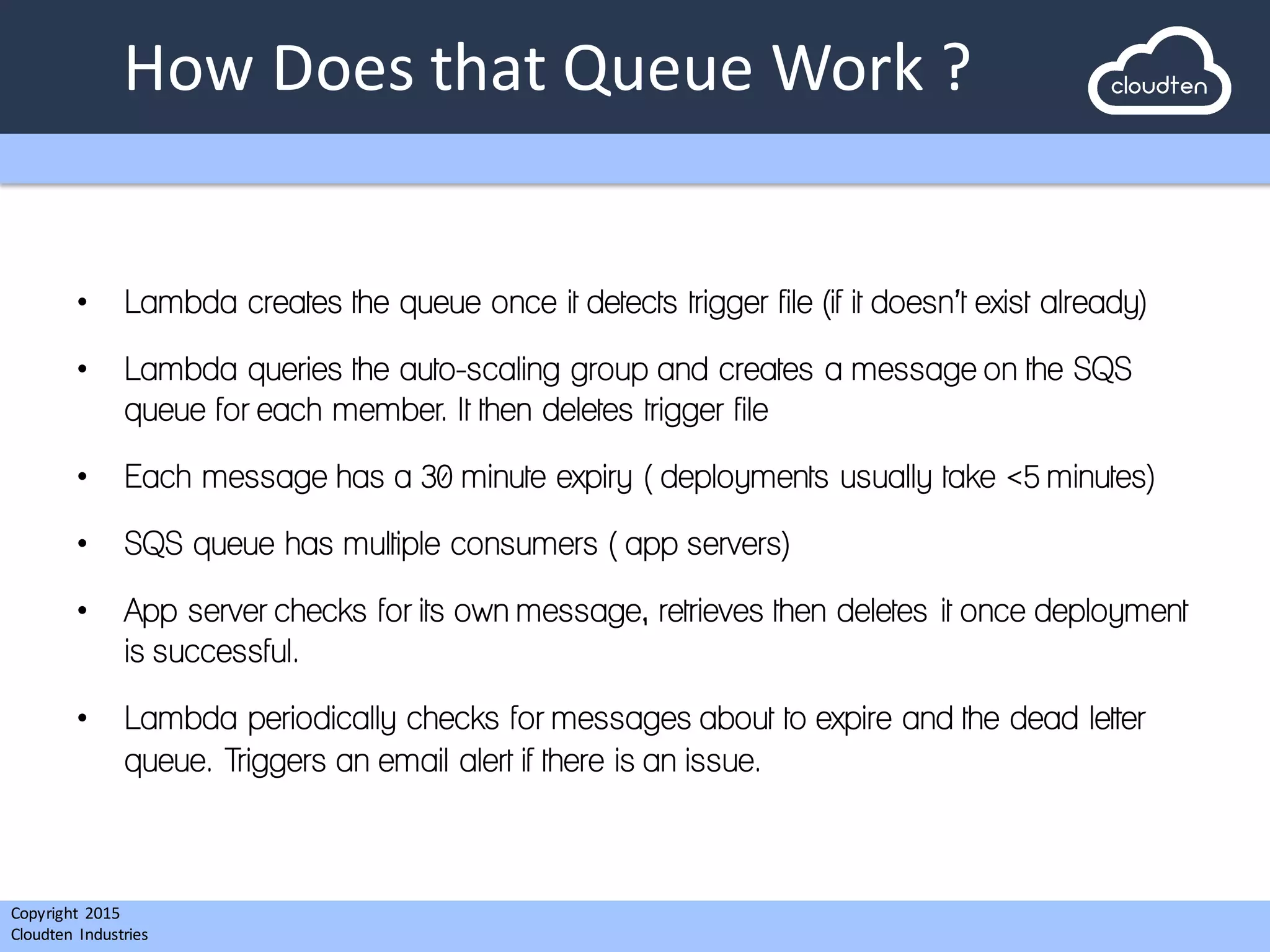 Copyright 2015	
  
Cloudten	
   Industries
How	
  Does	
  that	
  Queue	
  Work	
  ?
• Lambda creates the queue once it detects trigger file (if it doesn’t exist already)
• Lambda queries the auto-scaling group and creates a message on the SQS
queue for each member. It then deletes trigger file
• Each message has a 30 minute expiry ( deployments usually take <5 minutes)
• SQS queue has multiple consumers ( app servers)
• App server checks for its own message, retrieves then deletes it once deployment
is successful.
• Lambda periodically checks for messages about to expire and the dead letter
queue. Triggers an email alert if there is an issue.
 