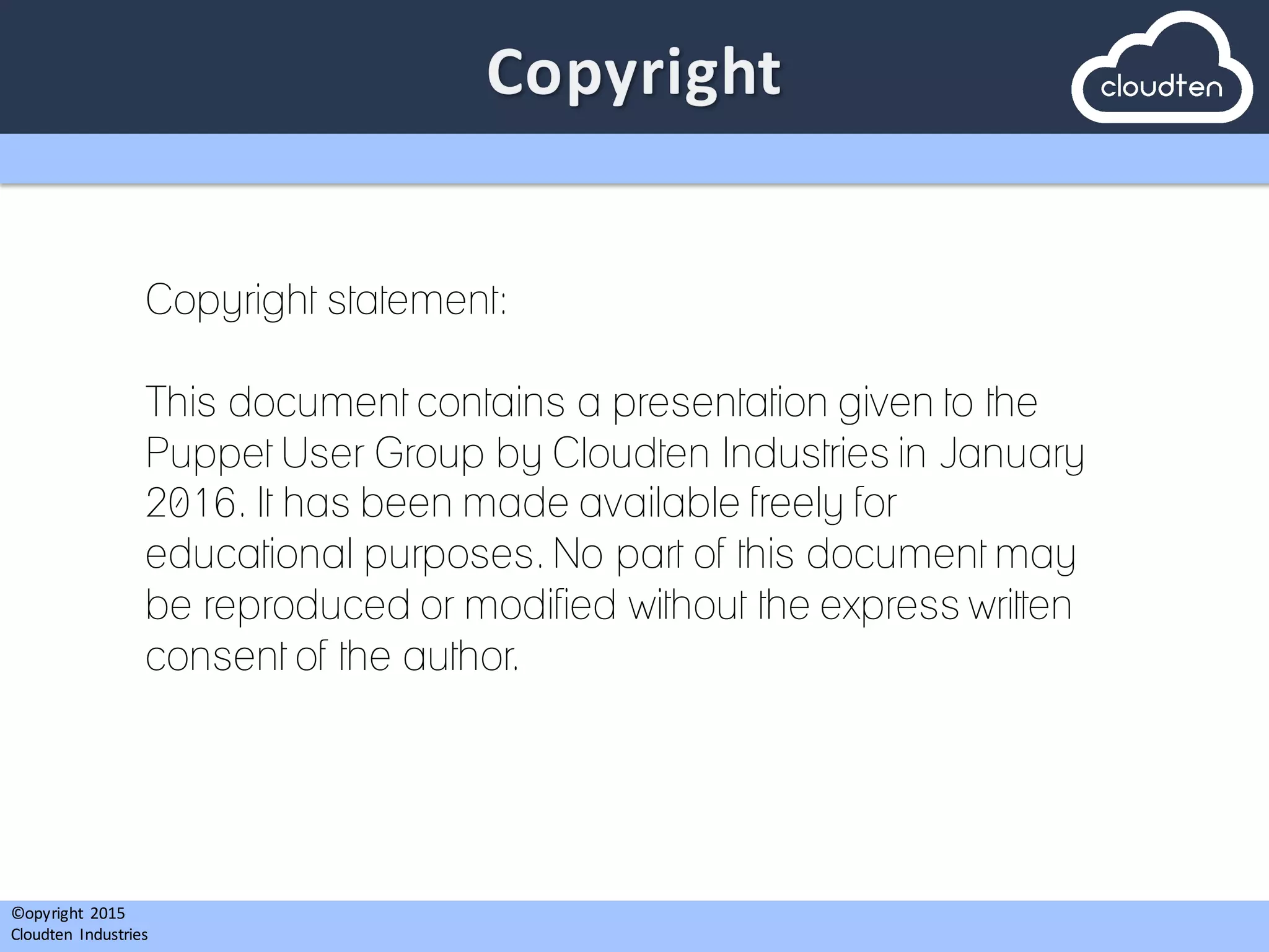 ©opyright	
   2015	
  
Cloudten	
   Industries
Copyright statement:
This document contains a presentation given to the
Puppet User Group by Cloudten Industries in January
2016. It has been made available freely for
educational purposes. No part of this document may
be reproduced or modified without the express written
consent of the author.
 