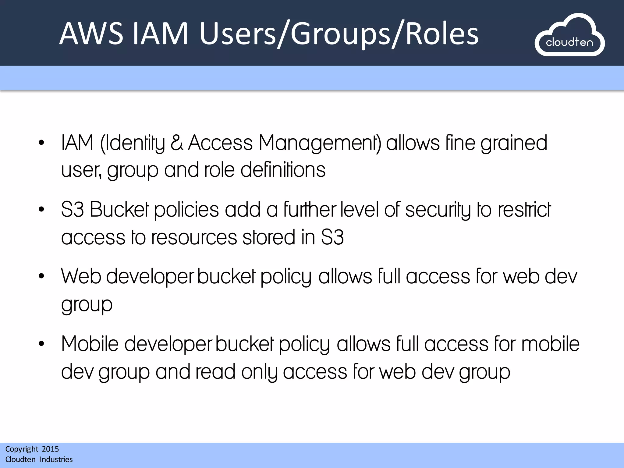 Copyright 2015	
  
Cloudten	
   Industries
AWS	
  IAM	
  Users/Groups/Roles
• IAM (Identity & Access Management) allows fine grained
user, group and role definitions
• S3 Bucket policies add a further level of security to restrict
access to resources stored in S3
• Web developer bucket policy allows full access for web dev
group
• Mobile developer bucket policy allows full access for mobile
dev group and read only access for web dev group
 