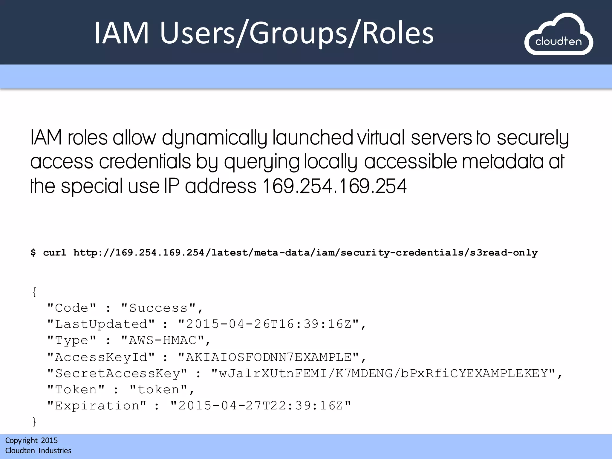 Copyright 2015	
  
Cloudten	
   Industries
IAM	
  Users/Groups/Roles
IAM roles allow dynamically launched virtual servers to securely
access credentials by querying locally accessible metadata at
the special use IP address 169.254.169.254
$ curl http://169.254.169.254/latest/meta-data/iam/security-credentials/s3read-only
{
"Code" : "Success",
"LastUpdated" : "2015-04-26T16:39:16Z",
"Type" : "AWS-HMAC",
"AccessKeyId" : "AKIAIOSFODNN7EXAMPLE",
"SecretAccessKey" : "wJalrXUtnFEMI/K7MDENG/bPxRfiCYEXAMPLEKEY",
"Token" : "token",
"Expiration" : "2015-04-27T22:39:16Z"
}
 