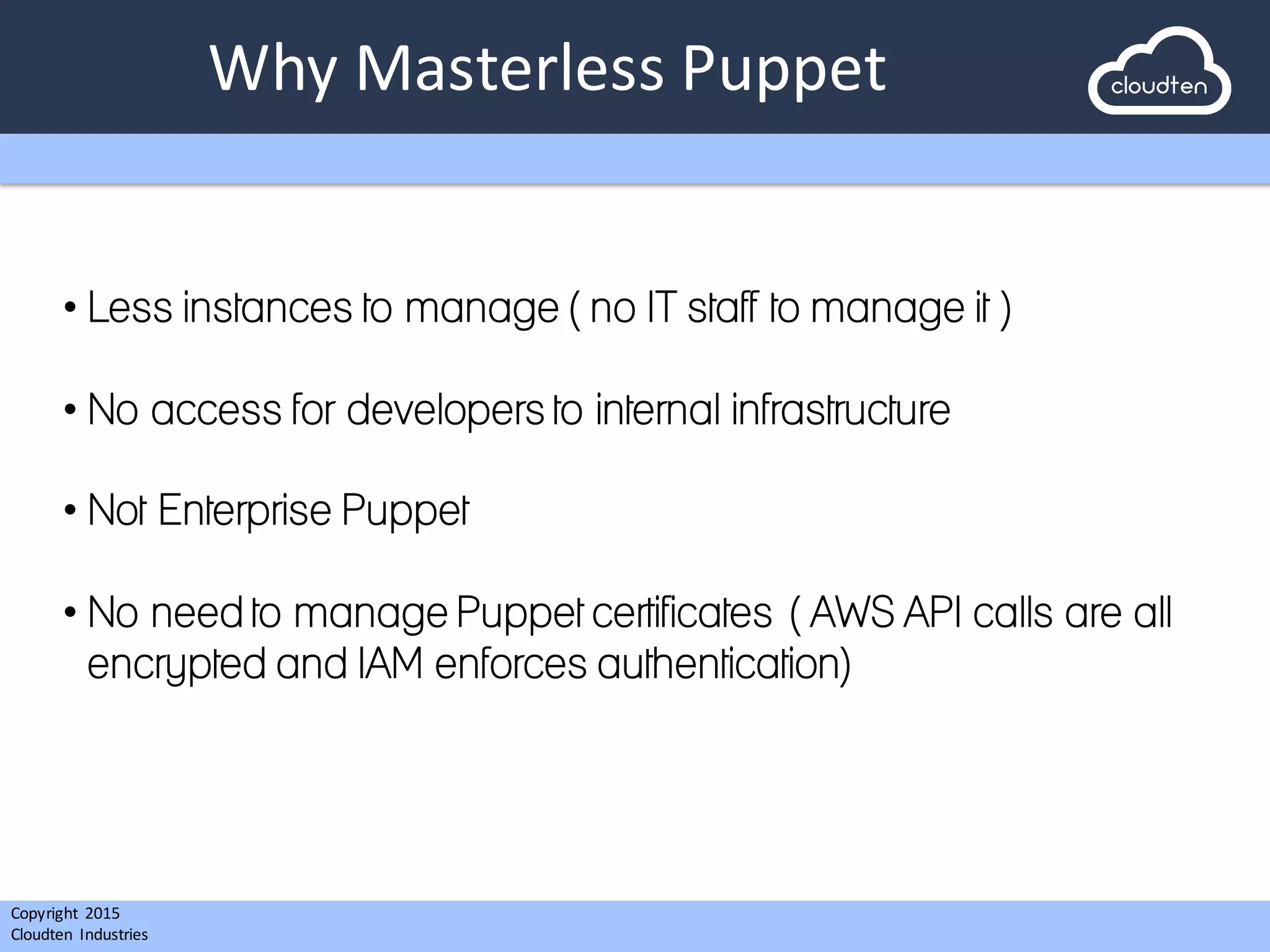 Copyright 2015	
  
Cloudten	
   Industries
Why	
  Masterless Puppet
• Less instances to manage ( no IT staff to manage it )
• No access for developers to internal infrastructure
• Not Enterprise Puppet
• No need to manage Puppet certificates ( AWS API calls are all
encrypted and IAM enforces authentication)
 