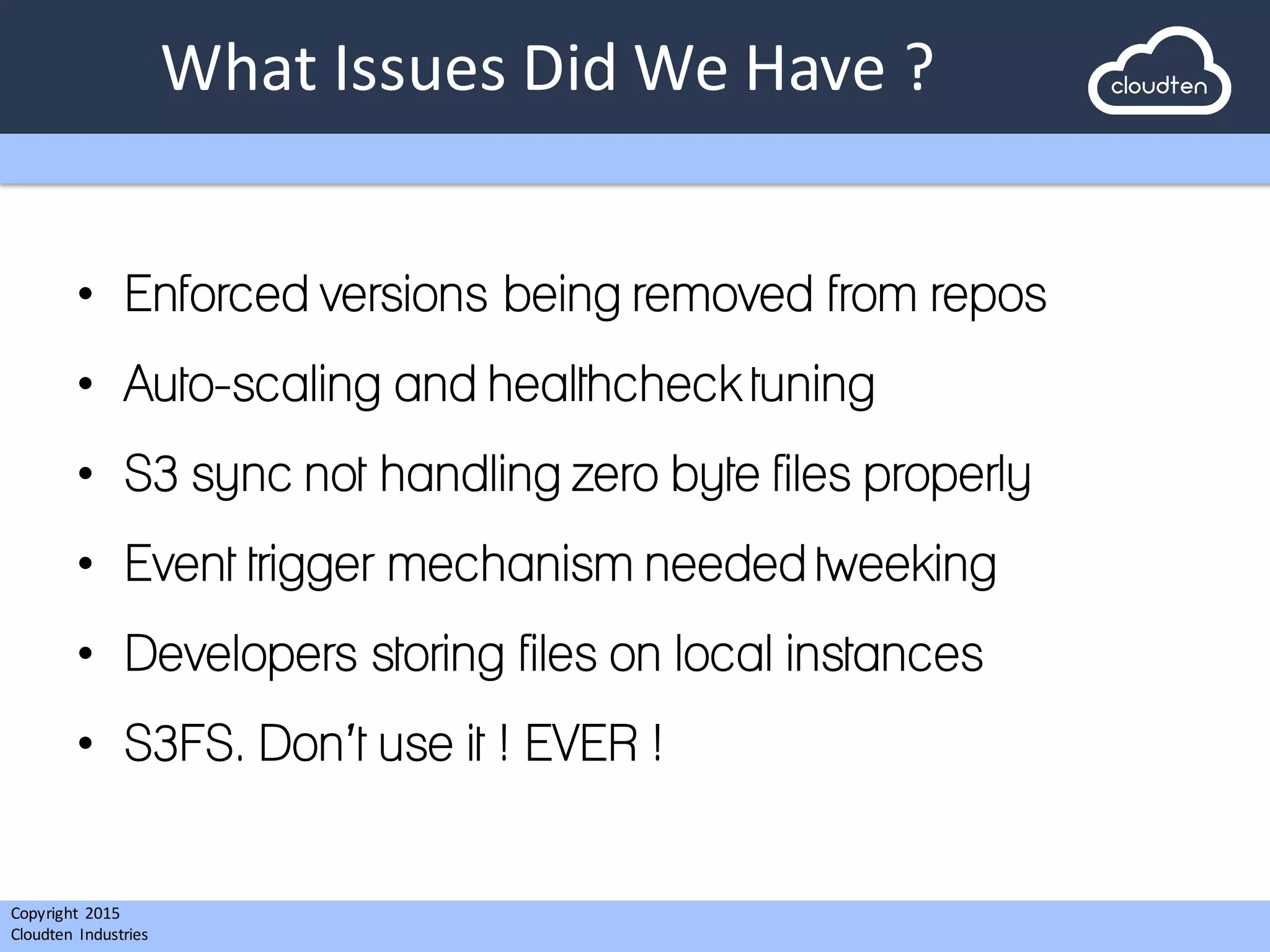 Copyright 2015	
  
Cloudten	
   Industries
What	
  Issues	
  Did	
  We	
  Have	
  ?
• Enforced versions being removed from repos
• Auto-scaling and healthcheck tuning
• S3 sync not handling zero byte files properly
• Event trigger mechanism needed tweeking
• Developers storing files on local instances
• S3FS. Don’t use it ! EVER !
 