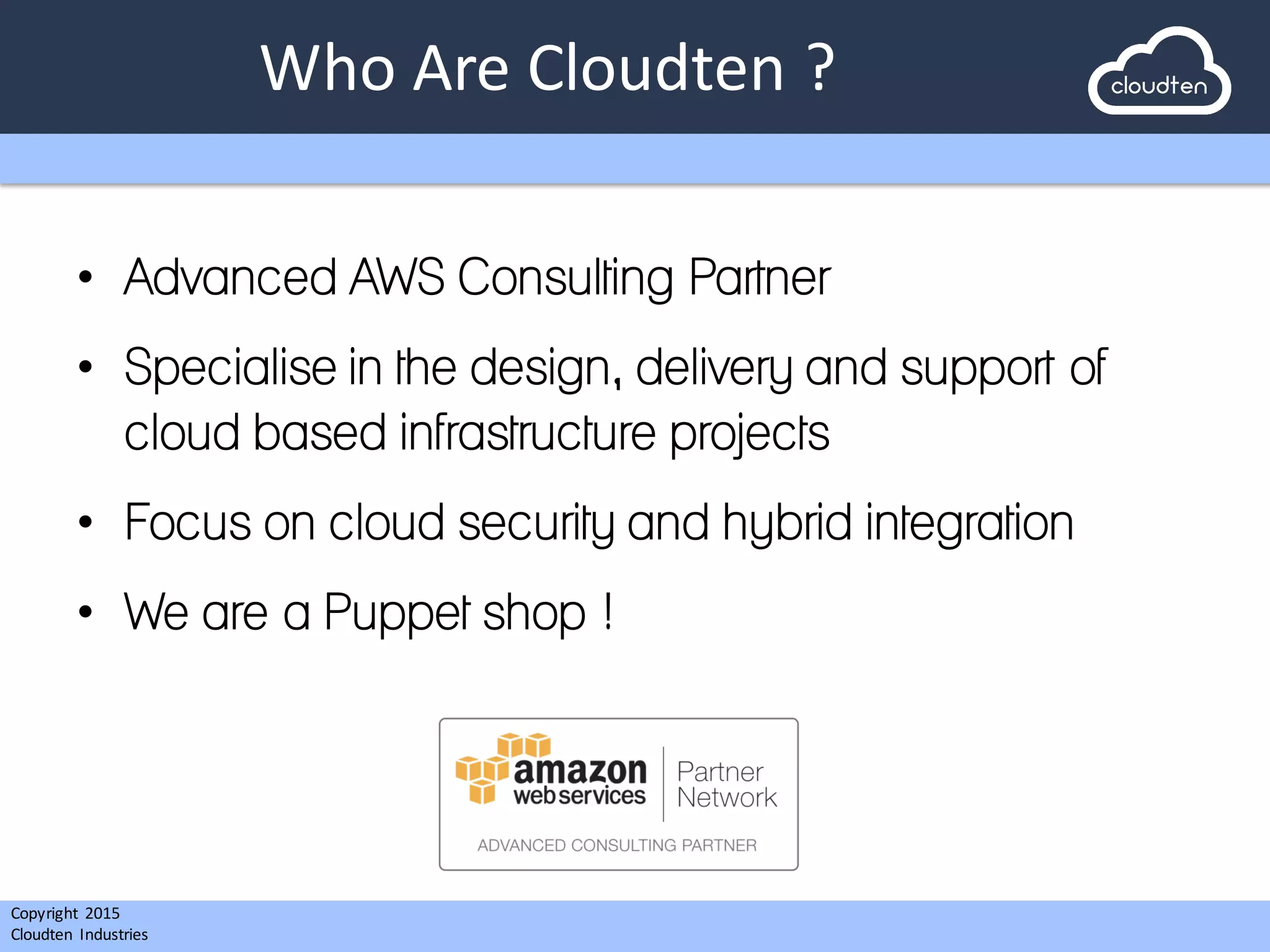 Copyright 2015	
  
Cloudten	
   Industries
Who	
  Are	
  Cloudten ?
• Advanced AWS Consulting Partner
• Specialise in the design, delivery and support of
cloud based infrastructure projects
• Focus on cloud security and hybrid integration
• We are a Puppet shop !
 