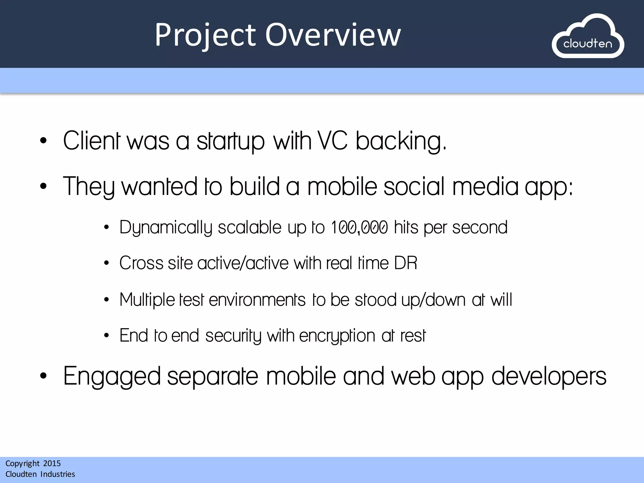 Copyright 2015	
  
Cloudten	
   Industries
Project	
  Overview
• Client was a startup with VC backing.
• They wanted to build a mobile social media app:
• Dynamically scalable up to 100,000 hits per second
• Cross site active/active with real time DR
• Multiple test environments to be stood up/down at will
• End to end security with encryption at rest
• Engaged separate mobile and web app developers
 