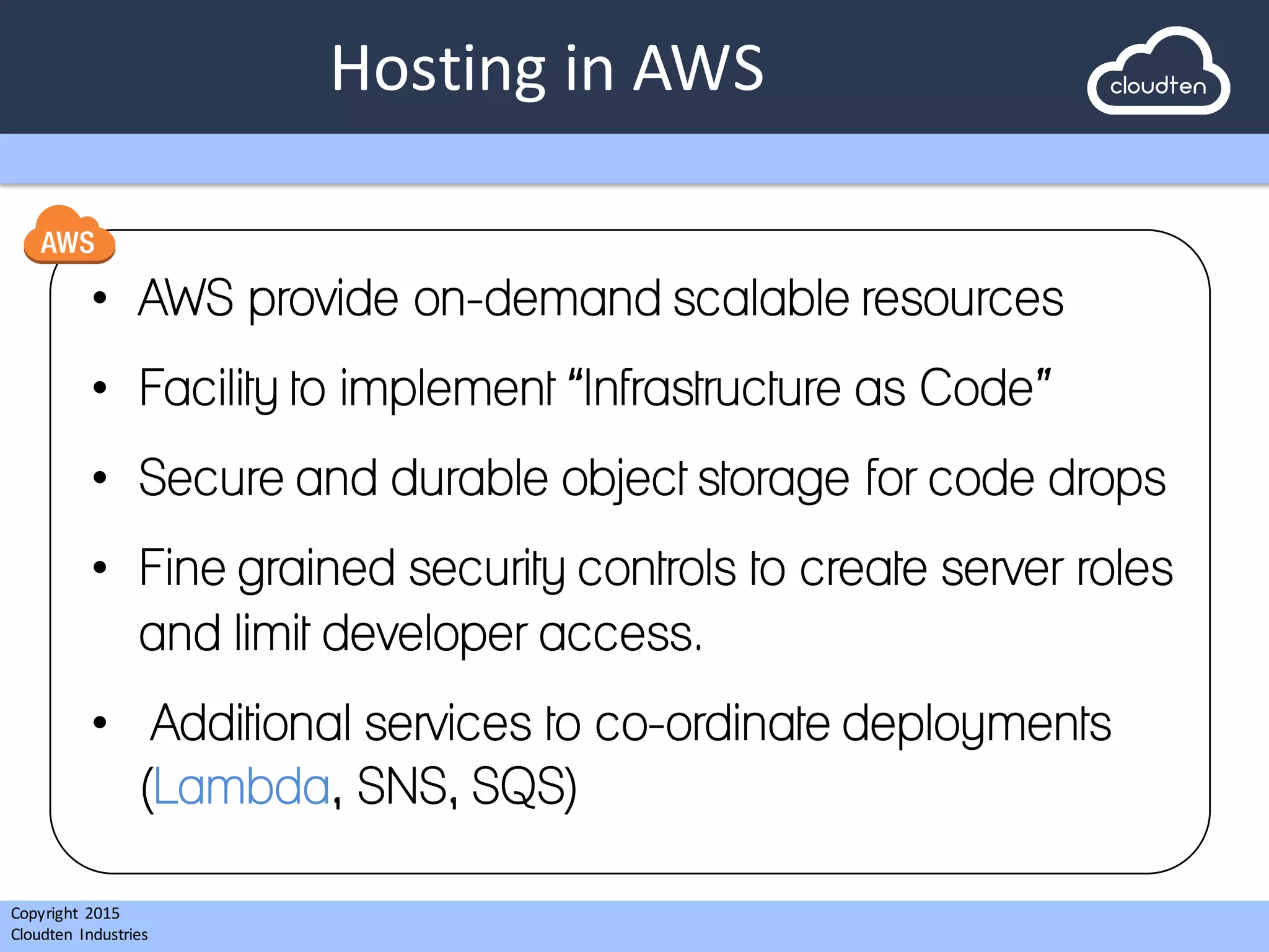 Copyright 2015	
  
Cloudten	
   Industries
Hosting	
  in	
  AWS
• AWS provide on-demand scalable resources
• Facility to implement “Infrastructure as Code”
• Secure and durable object storage for code drops
• Fine grained security controls to create server roles
and limit developer access.
• Additional services to co-ordinate deployments
(Lambda, SNS, SQS)
 