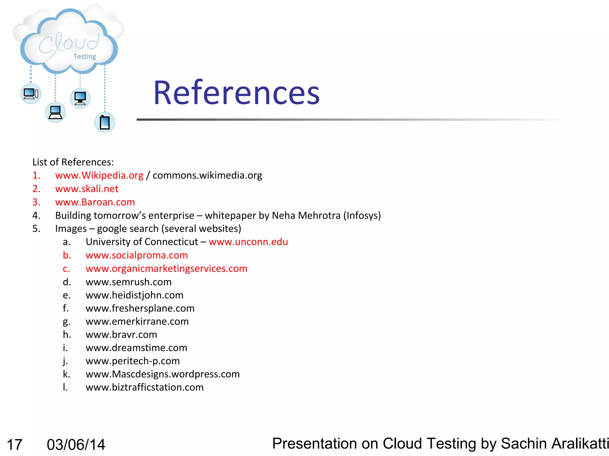 References
List of References:
1. www.Wikipedia.org / commons.wikimedia.org
2. www.skali.net
3. www.Baroan.com
4. Building tomorrow’s enterprise – whitepaper by Neha Mehrotra (Infosys)
5. Images – google search (several websites)
a. University of Connecticut – www.unconn.edu
b. www.socialproma.com
c. www.organicmarketingservices.com
d. www.semrush.com
e. www.heidistjohn.com
f.
www.freshersplane.com
g. www.emerkirrane.com
h. www.bravr.com
i.
www.dreamstime.com
j.
www.peritech-p.com
k. www.Mascdesigns.wordpress.com
l.
www.biztrafficstation.com

17

03/06/14

Presentation on Cloud Testing by Sachin Aralikatti

 