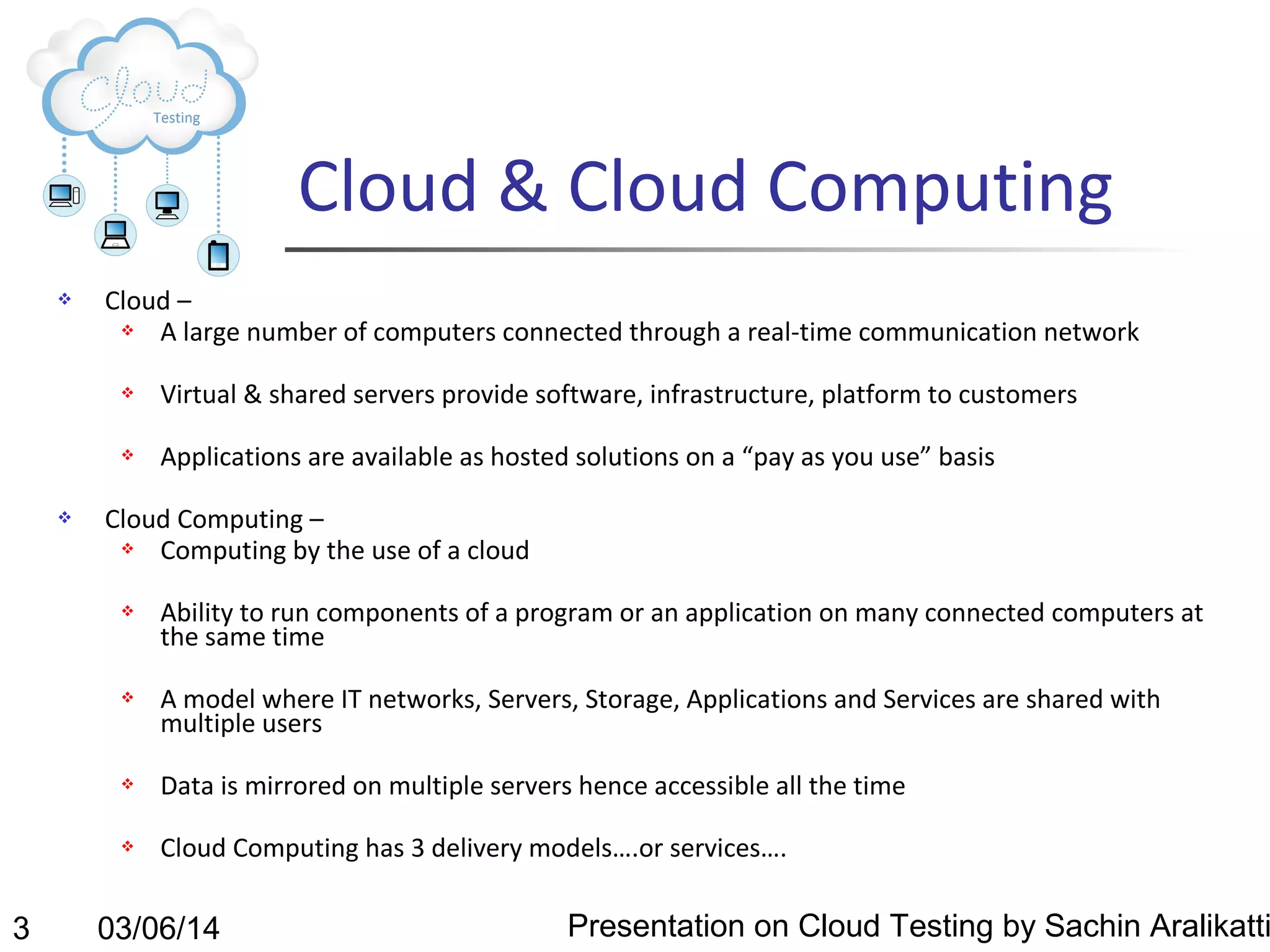 Cloud & Cloud Computing


Cloud –

A large number of computers connected through a real-time communication network






Virtual & shared servers provide software, infrastructure, platform to customers
Applications are available as hosted solutions on a “pay as you use” basis

Cloud Computing –

Computing by the use of a cloud




Ability to run components of a program or an application on many connected computers at
the same time
A model where IT networks, Servers, Storage, Applications and Services are shared with
multiple users





3

Data is mirrored on multiple servers hence accessible all the time
Cloud Computing has 3 delivery models….or services….

03/06/14

Presentation on Cloud Testing by Sachin Aralikatti

 