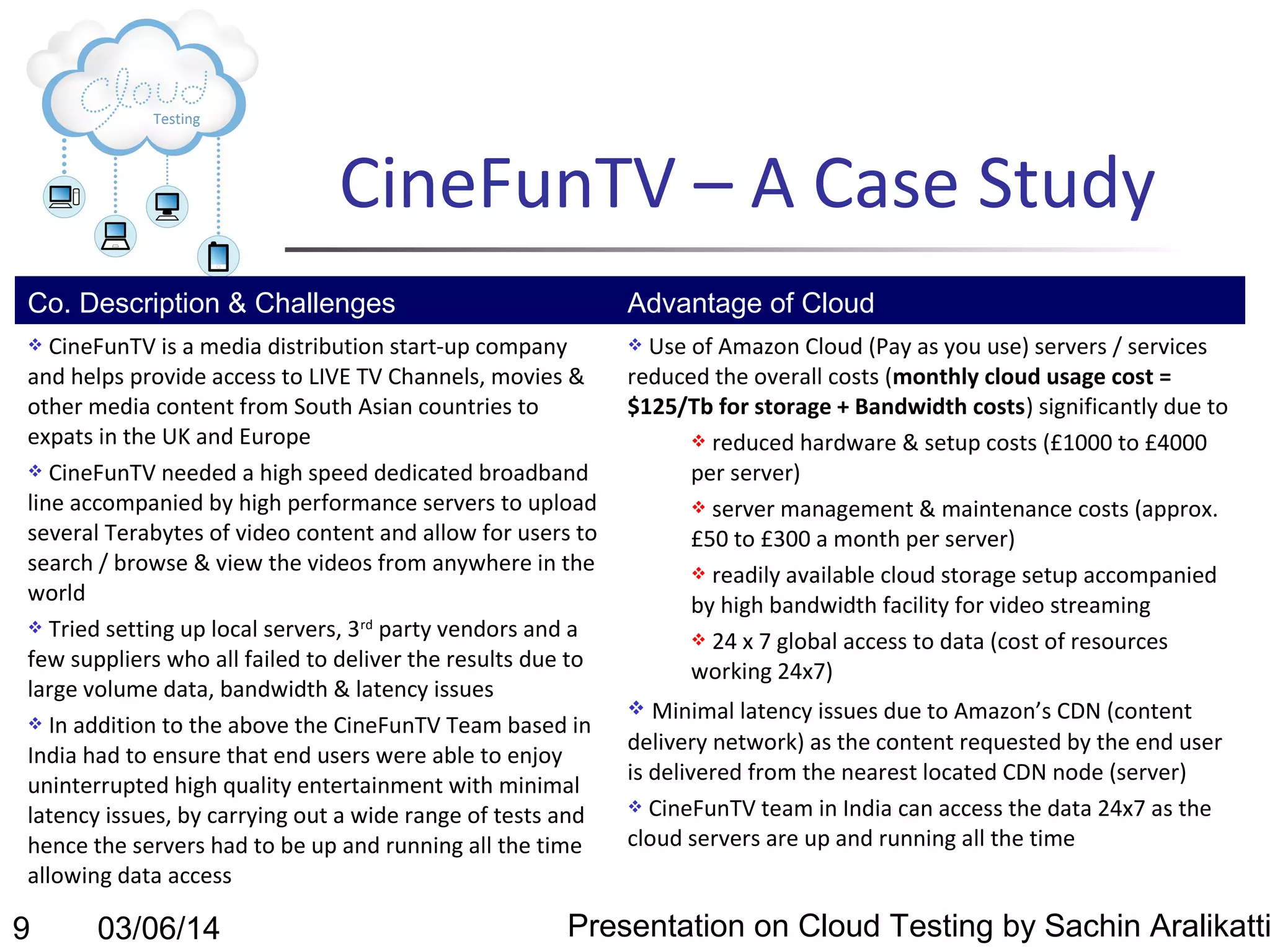 CineFunTV – A Case Study
Co. Description & Challenges

Advantage of Cloud

CineFunTV is a media distribution start-up company
and helps provide access to LIVE TV Channels, movies &
other media content from South Asian countries to
expats in the UK and Europe
 CineFunTV needed a high speed dedicated broadband
line accompanied by high performance servers to upload
several Terabytes of video content and allow for users to
search / browse & view the videos from anywhere in the
world
 Tried setting up local servers, 3rd party vendors and a
few suppliers who all failed to deliver the results due to
large volume data, bandwidth & latency issues
 In addition to the above the CineFunTV Team based in
India had to ensure that end users were able to enjoy
uninterrupted high quality entertainment with minimal
latency issues, by carrying out a wide range of tests and
hence the servers had to be up and running all the time
allowing data access





9

03/06/14

Use of Amazon Cloud (Pay as you use) servers / services
reduced the overall costs (monthly cloud usage cost =
$125/Tb for storage + Bandwidth costs) significantly due to
 reduced hardware & setup costs (£1000 to £4000
per server)
 server management & maintenance costs (approx.
£50 to £300 a month per server)
 readily available cloud storage setup accompanied
by high bandwidth facility for video streaming
 24 x 7 global access to data (cost of resources
working 24x7)
Minimal latency issues due to Amazon’s CDN (content
delivery network) as the content requested by the end user
is delivered from the nearest located CDN node (server)
 CineFunTV team in India can access the data 24x7 as the
cloud servers are up and running all the time


Presentation on Cloud Testing by Sachin Aralikatti

 