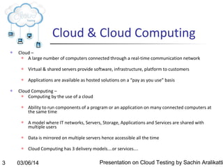 Cloud & Cloud Computing


Cloud –

A large number of computers connected through a real-time communication network






Virtual & shared servers provide software, infrastructure, platform to customers
Applications are available as hosted solutions on a “pay as you use” basis

Cloud Computing –

Computing by the use of a cloud




Ability to run components of a program or an application on many connected computers at
the same time
A model where IT networks, Servers, Storage, Applications and Services are shared with
multiple users





3

Data is mirrored on multiple servers hence accessible all the time
Cloud Computing has 3 delivery models….or services….

03/06/14

Presentation on Cloud Testing by Sachin Aralikatti

 