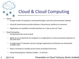 03/11/14 Presentation on Cloud Testing by Sachin Aralikatti3
Cloud & Cloud Computing
 Cloud –
 A large number of computers connected through a real-time communication network
 Virtual & shared servers provide software, infrastructure, platform to customers
 Applications are available as hosted solutions on a “pay as you use” basis
 Cloud Computing –
 Computing by the use of a cloud
 Ability to run components of a program or an application on many connected computers at
the same time
 A model where IT networks, Servers, Storage, Applications and Services are shared with
multiple users
 Data is mirrored on multiple servers hence accessible all the time
 Cloud Computing has 3 delivery models….or services….
 
