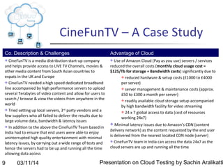 03/11/14 Presentation on Cloud Testing by Sachin Aralikatti9
CineFunTV – A Case Study
Co. Description & Challenges Advantage of Cloud
 CineFunTV is a media distribution start-up company
and helps provide access to LIVE TV Channels, movies &
other media content from South Asian countries to
expats in the UK and Europe
 CineFunTV needed a high speed dedicated broadband
line accompanied by high performance servers to upload
several Terabytes of video content and allow for users to
search / browse & view the videos from anywhere in the
world
 Tried setting up local servers, 3rd
party vendors and a
few suppliers who all failed to deliver the results due to
large volume data, bandwidth & latency issues
 In addition to the above the CineFunTV Team based in
India had to ensure that end users were able to enjoy
uninterrupted high quality entertainment with minimal
latency issues, by carrying out a wide range of tests and
hence the servers had to be up and running all the time
allowing data access
 Use of Amazon Cloud (Pay as you use) servers / services
reduced the overall costs (monthly cloud usage cost =
$125/Tb for storage + Bandwidth costs) significantly due to
 reduced hardware & setup costs (£1000 to £4000
per server)
 server management & maintenance costs (approx.
£50 to £300 a month per server)
 readily available cloud storage setup accompanied
by high bandwidth facility for video streaming
 24 x 7 global access to data (cost of resources
working 24x7)
 Minimal latency issues due to Amazon’s CDN (content
delivery network) as the content requested by the end user
is delivered from the nearest located CDN node (server)
 CineFunTV team in India can access the data 24x7 as the
cloud servers are up and running all the time
 