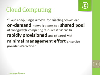 Cloud Computing
www.confiz.com
2
“Cloud computing is a model for enabling convenient,
on-demand network access to a shared pool
of configurable computing resources that can be
rapidly provisioned and released with
minimal management effort or service
provider interaction.”
 