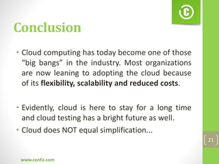 Conclusion
• Cloud computing has today become one of those
“big bangs” in the industry. Most organizations
are now leaning to adopting the cloud because
of its flexibility, scalability and reduced costs.
• Evidently, cloud is here to stay for a long time
and cloud testing has a bright future as well.
• Cloud does NOT equal simplification...
www.confiz.com
21
 