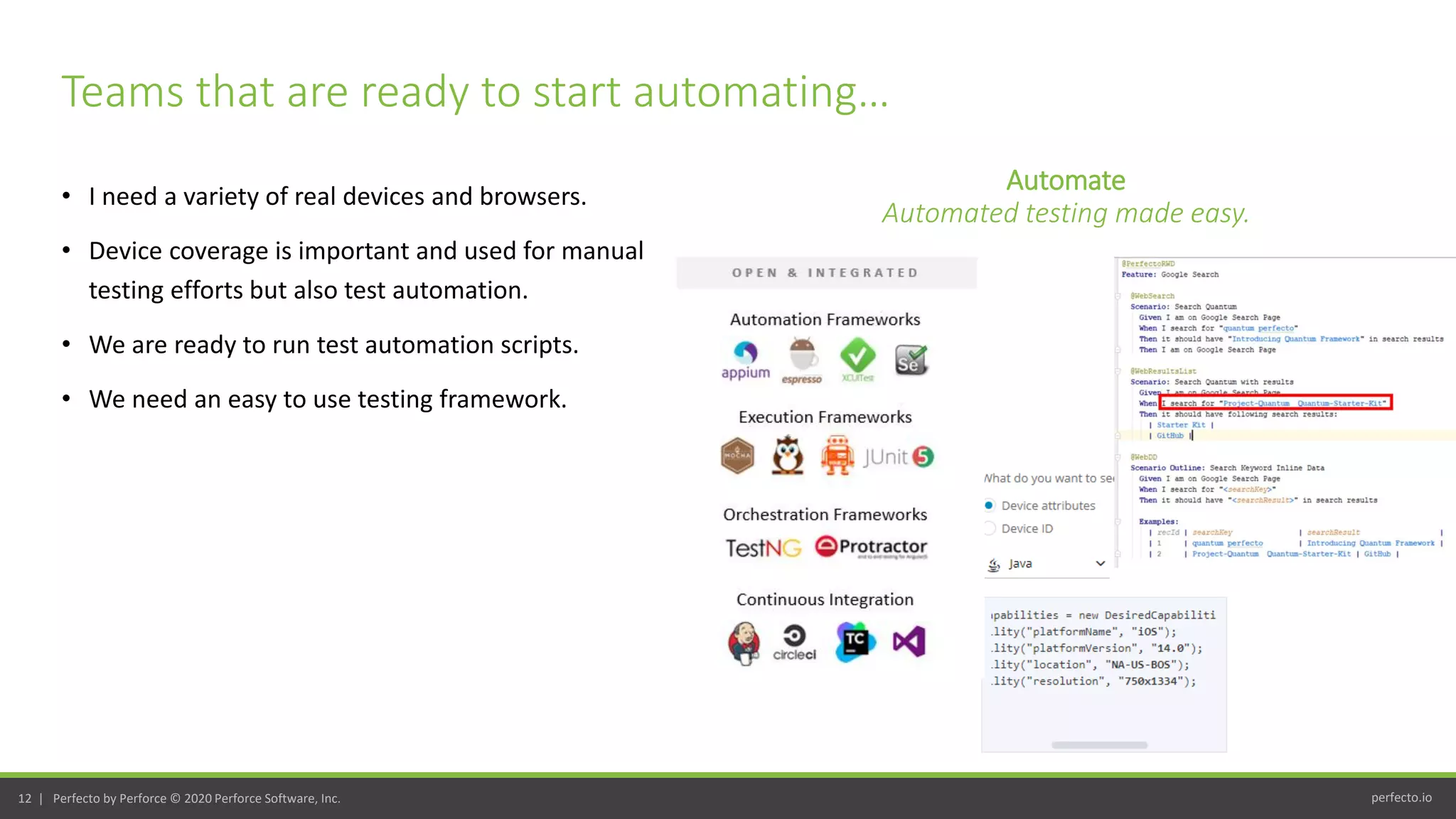 perfecto.io12 | Perfecto by Perforce © 2020 Perforce Software, Inc.
• I need a variety of real devices and browsers.
• Device coverage is important and used for manual
testing efforts but also test automation.
• We are ready to run test automation scripts.
• We need an easy to use testing framework.
Teams that are ready to start automating…
Automate
Automated testing made easy.
 