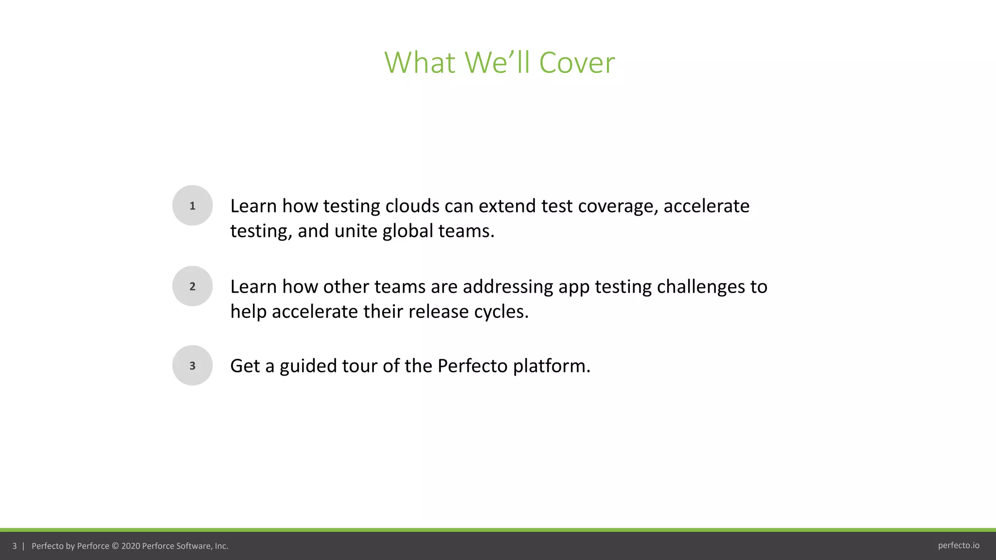 perfecto.io3 | Perfecto by Perforce © 2020 Perforce Software, Inc.
What We’ll Cover
1
2
3
Learn how testing clouds can extend test coverage, accelerate
testing, and unite global teams.
Learn how other teams are addressing app testing challenges to
help accelerate their release cycles.
Get a guided tour of the Perfecto platform.
 