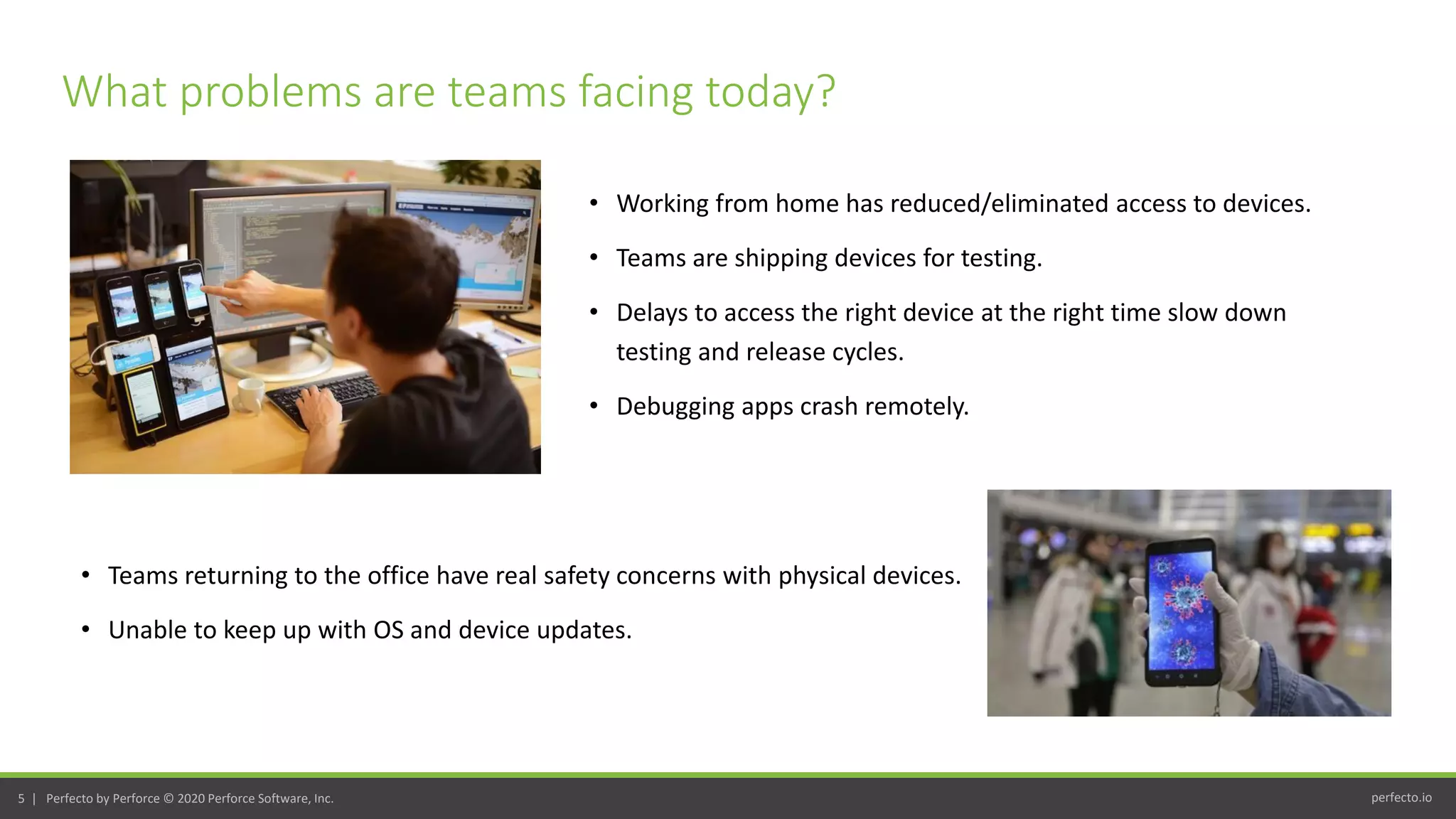 perfecto.io5 | Perfecto by Perforce © 2020 Perforce Software, Inc.
• Working from home has reduced/eliminated access to devices.
• Teams are shipping devices for testing.
• Delays to access the right device at the right time slow down
testing and release cycles.
• Debugging apps crash remotely.
What problems are teams facing today?
• Teams returning to the office have real safety concerns with physical devices.
• Unable to keep up with OS and device updates.
 