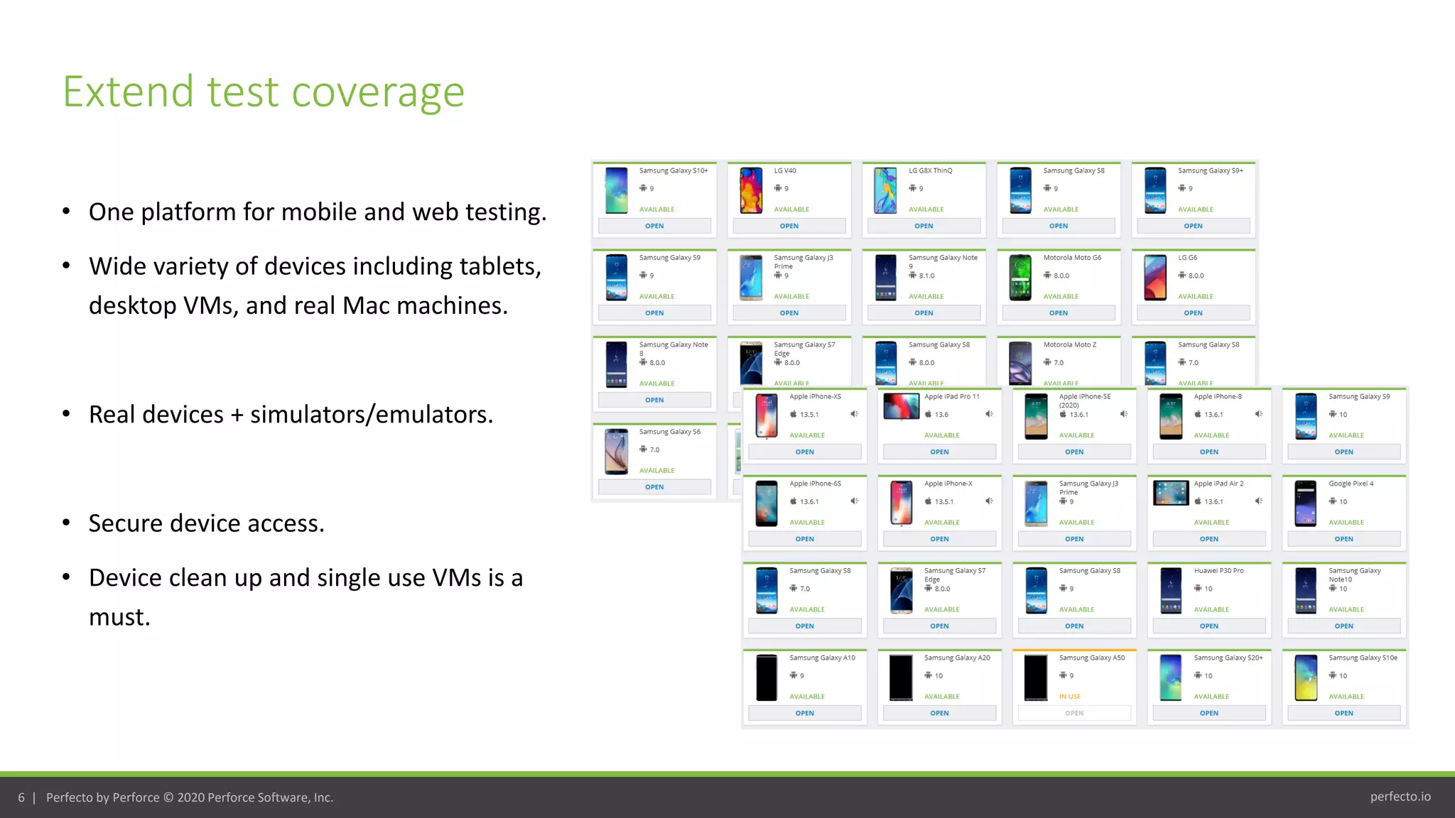 perfecto.io6 | Perfecto by Perforce © 2020 Perforce Software, Inc.
• One platform for mobile and web testing.
• Wide variety of devices including tablets,
desktop VMs, and real Mac machines.
• Real devices + simulators/emulators.
• Secure device access.
• Device clean up and single use VMs is a
must.
Extend test coverage
 