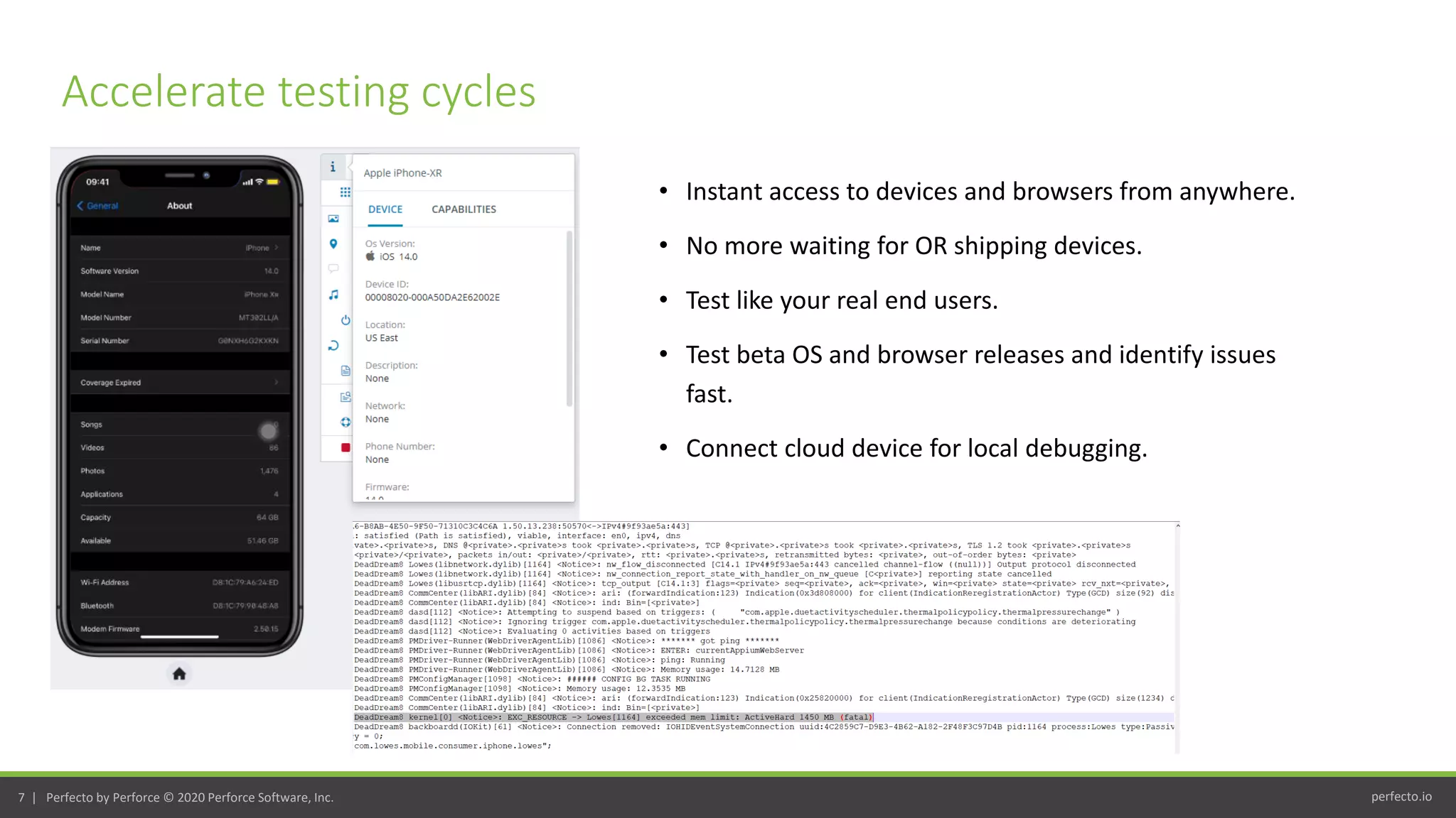 perfecto.io7 | Perfecto by Perforce © 2020 Perforce Software, Inc.
• Instant access to devices and browsers from anywhere.
• No more waiting for OR shipping devices.
• Test like your real end users.
• Test beta OS and browser releases and identify issues
fast.
• Connect cloud device for local debugging.
Accelerate testing cycles
 