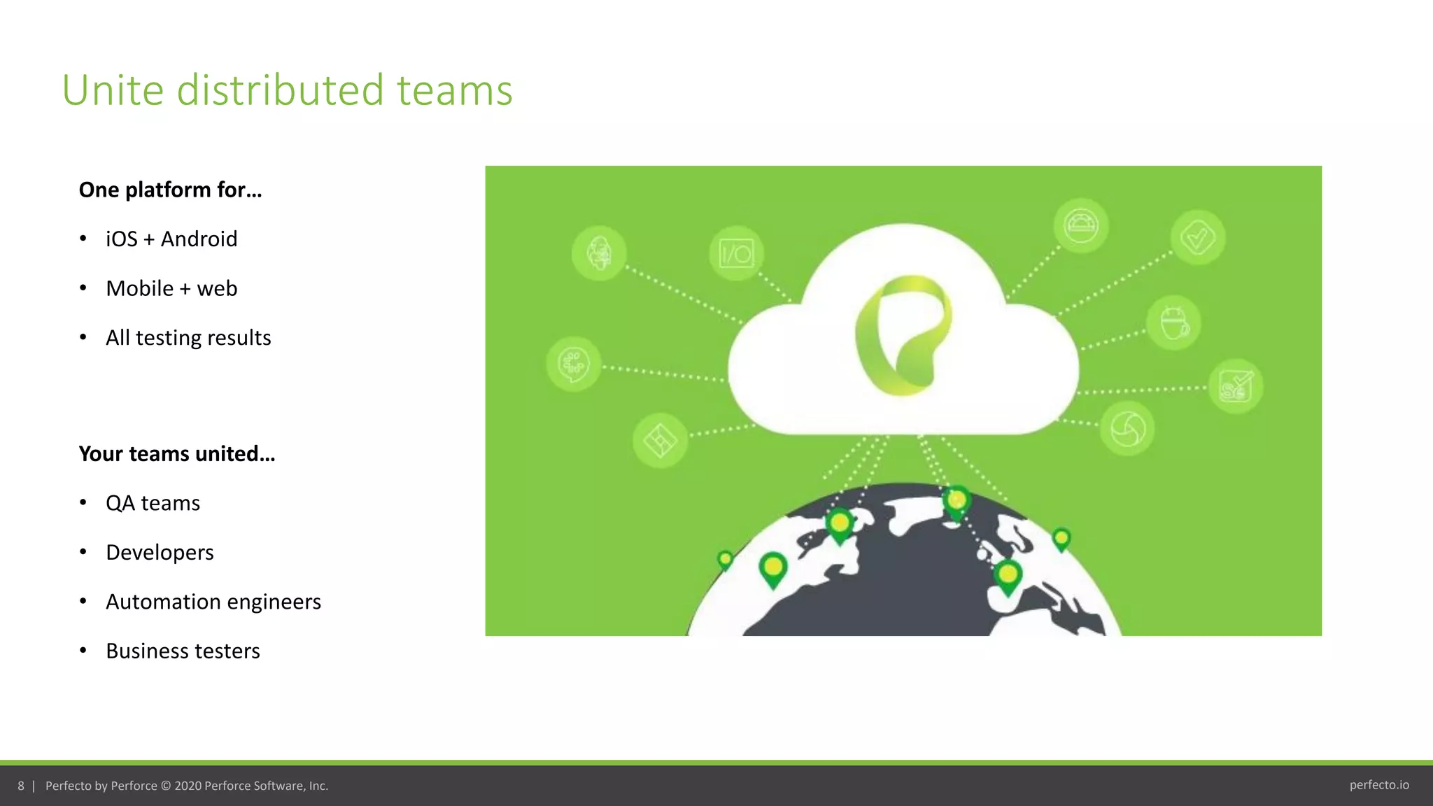 perfecto.io8 | Perfecto by Perforce © 2020 Perforce Software, Inc.
One platform for…
• iOS + Android
• Mobile + web
• All testing results
Unite distributed teams
Your teams united…
• QA teams
• Developers
• Automation engineers
• Business testers
 