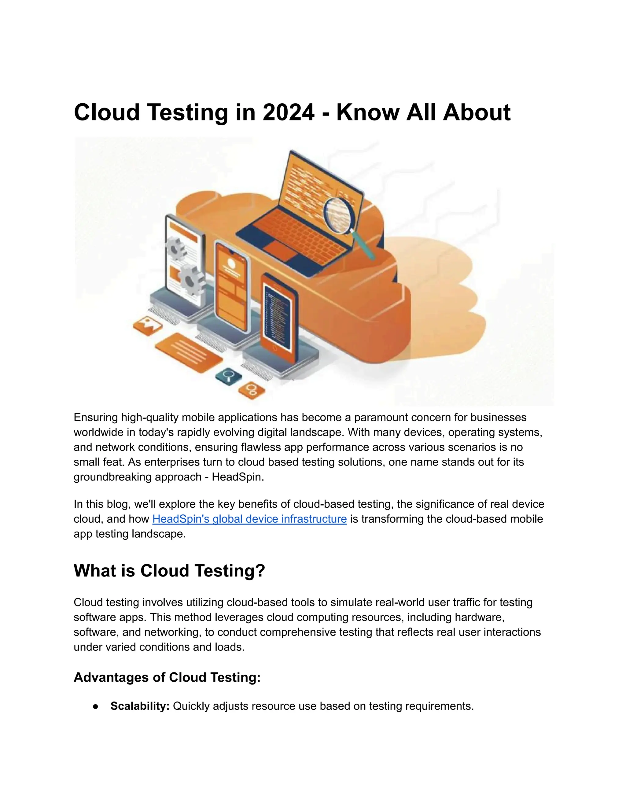 Cloud Testing in 2024 - Know All About
Ensuring high-quality mobile applications has become a paramount concern for businesses
worldwide in today's rapidly evolving digital landscape. With many devices, operating systems,
and network conditions, ensuring flawless app performance across various scenarios is no
small feat. As enterprises turn to cloud based testing solutions, one name stands out for its
groundbreaking approach - HeadSpin.
In this blog, we'll explore the key benefits of cloud-based testing, the significance of real device
cloud, and how HeadSpin's global device infrastructure is transforming the cloud-based mobile
app testing landscape.
What is Cloud Testing?
Cloud testing involves utilizing cloud-based tools to simulate real-world user traffic for testing
software apps. This method leverages cloud computing resources, including hardware,
software, and networking, to conduct comprehensive testing that reflects real user interactions
under varied conditions and loads.
Advantages of Cloud Testing:
● Scalability: Quickly adjusts resource use based on testing requirements.
 