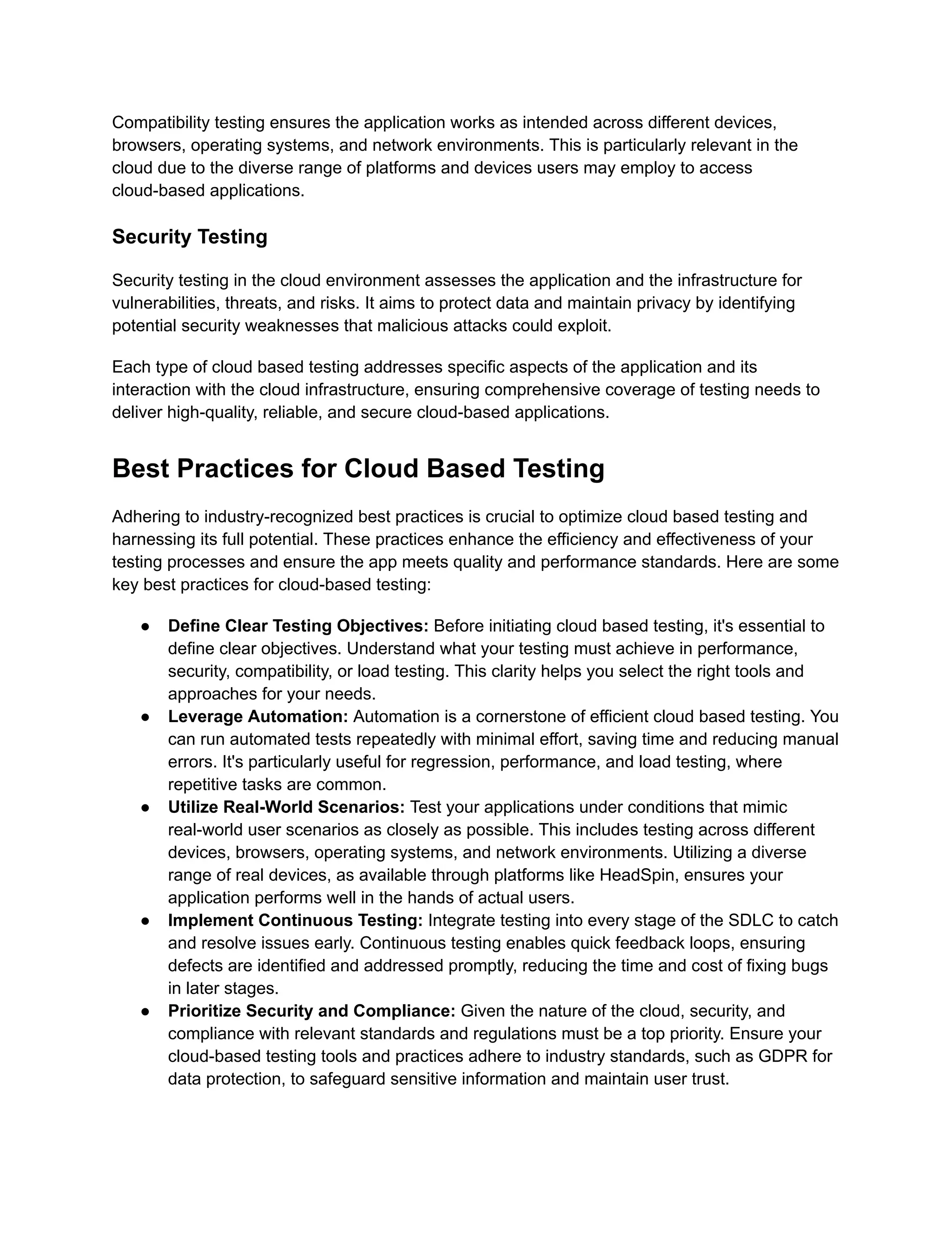 Compatibility testing ensures the application works as intended across different devices,
browsers, operating systems, and network environments. This is particularly relevant in the
cloud due to the diverse range of platforms and devices users may employ to access
cloud-based applications.
Security Testing
Security testing in the cloud environment assesses the application and the infrastructure for
vulnerabilities, threats, and risks. It aims to protect data and maintain privacy by identifying
potential security weaknesses that malicious attacks could exploit.
Each type of cloud based testing addresses specific aspects of the application and its
interaction with the cloud infrastructure, ensuring comprehensive coverage of testing needs to
deliver high-quality, reliable, and secure cloud-based applications.
Best Practices for Cloud Based Testing
Adhering to industry-recognized best practices is crucial to optimize cloud based testing and
harnessing its full potential. These practices enhance the efficiency and effectiveness of your
testing processes and ensure the app meets quality and performance standards. Here are some
key best practices for cloud-based testing:
● Define Clear Testing Objectives: Before initiating cloud based testing, it's essential to
define clear objectives. Understand what your testing must achieve in performance,
security, compatibility, or load testing. This clarity helps you select the right tools and
approaches for your needs.
● Leverage Automation: Automation is a cornerstone of efficient cloud based testing. You
can run automated tests repeatedly with minimal effort, saving time and reducing manual
errors. It's particularly useful for regression, performance, and load testing, where
repetitive tasks are common.
● Utilize Real-World Scenarios: Test your applications under conditions that mimic
real-world user scenarios as closely as possible. This includes testing across different
devices, browsers, operating systems, and network environments. Utilizing a diverse
range of real devices, as available through platforms like HeadSpin, ensures your
application performs well in the hands of actual users.
● Implement Continuous Testing: Integrate testing into every stage of the SDLC to catch
and resolve issues early. Continuous testing enables quick feedback loops, ensuring
defects are identified and addressed promptly, reducing the time and cost of fixing bugs
in later stages.
● Prioritize Security and Compliance: Given the nature of the cloud, security, and
compliance with relevant standards and regulations must be a top priority. Ensure your
cloud-based testing tools and practices adhere to industry standards, such as GDPR for
data protection, to safeguard sensitive information and maintain user trust.
 
