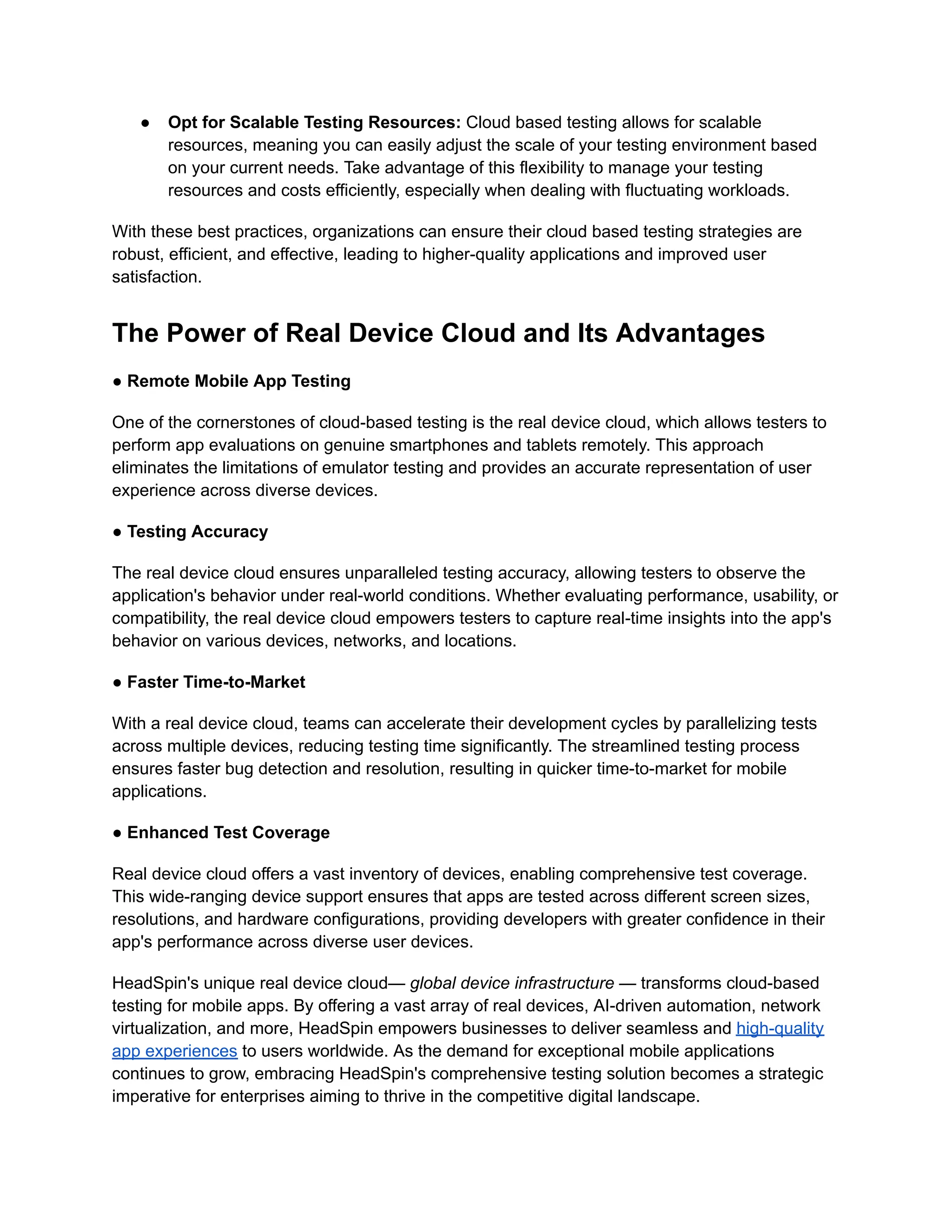 ● Opt for Scalable Testing Resources: Cloud based testing allows for scalable
resources, meaning you can easily adjust the scale of your testing environment based
on your current needs. Take advantage of this flexibility to manage your testing
resources and costs efficiently, especially when dealing with fluctuating workloads.
With these best practices, organizations can ensure their cloud based testing strategies are
robust, efficient, and effective, leading to higher-quality applications and improved user
satisfaction.
The Power of Real Device Cloud and Its Advantages
‍
● Remote Mobile App Testing
One of the cornerstones of cloud-based testing is the real device cloud, which allows testers to
perform app evaluations on genuine smartphones and tablets remotely. This approach
eliminates the limitations of emulator testing and provides an accurate representation of user
experience across diverse devices.
● Testing Accuracy
The real device cloud ensures unparalleled testing accuracy, allowing testers to observe the
application's behavior under real-world conditions. Whether evaluating performance, usability, or
compatibility, the real device cloud empowers testers to capture real-time insights into the app's
behavior on various devices, networks, and locations.
● Faster Time-to-Market
With a real device cloud, teams can accelerate their development cycles by parallelizing tests
across multiple devices, reducing testing time significantly. The streamlined testing process
ensures faster bug detection and resolution, resulting in quicker time-to-market for mobile
applications.
● Enhanced Test Coverage
Real device cloud offers a vast inventory of devices, enabling comprehensive test coverage.
This wide-ranging device support ensures that apps are tested across different screen sizes,
resolutions, and hardware configurations, providing developers with greater confidence in their
app's performance across diverse user devices.
HeadSpin's unique real device cloud— global device infrastructure — transforms cloud-based
testing for mobile apps. By offering a vast array of real devices, AI-driven automation, network
virtualization, and more, HeadSpin empowers businesses to deliver seamless and high-quality
app experiences to users worldwide. As the demand for exceptional mobile applications
continues to grow, embracing HeadSpin's comprehensive testing solution becomes a strategic
imperative for enterprises aiming to thrive in the competitive digital landscape.
 