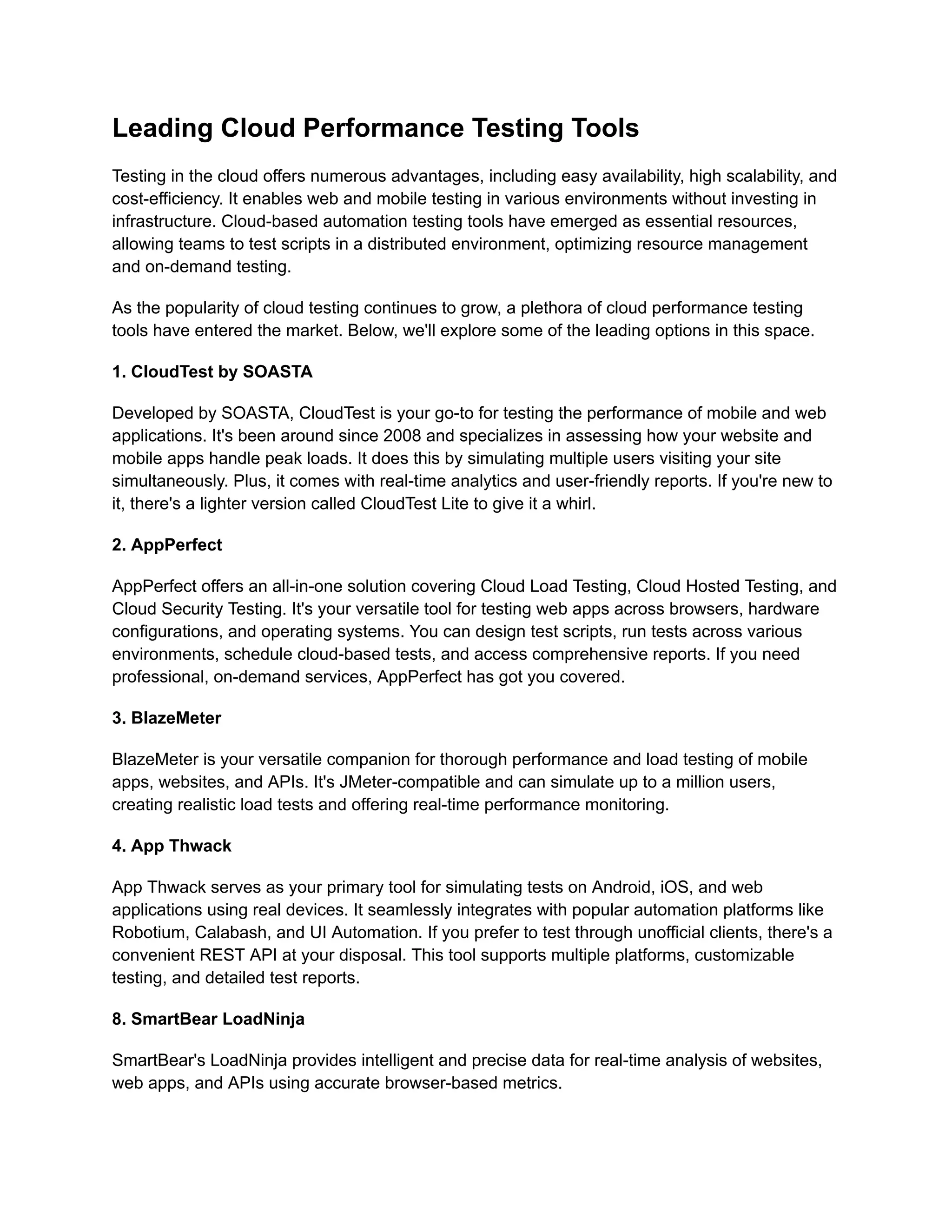 Leading Cloud Performance Testing Tools
Testing in the cloud offers numerous advantages, including easy availability, high scalability, and
cost-efficiency. It enables web and mobile testing in various environments without investing in
infrastructure. Cloud-based automation testing tools have emerged as essential resources,
allowing teams to test scripts in a distributed environment, optimizing resource management
and on-demand testing.
As the popularity of cloud testing continues to grow, a plethora of cloud performance testing
tools have entered the market. Below, we'll explore some of the leading options in this space.
‍
1. CloudTest by SOASTA
Developed by SOASTA, CloudTest is your go-to for testing the performance of mobile and web
applications. It's been around since 2008 and specializes in assessing how your website and
mobile apps handle peak loads. It does this by simulating multiple users visiting your site
simultaneously. Plus, it comes with real-time analytics and user-friendly reports. If you're new to
it, there's a lighter version called CloudTest Lite to give it a whirl.
‍
2. AppPerfect
AppPerfect offers an all-in-one solution covering Cloud Load Testing, Cloud Hosted Testing, and
Cloud Security Testing. It's your versatile tool for testing web apps across browsers, hardware
configurations, and operating systems. You can design test scripts, run tests across various
environments, schedule cloud-based tests, and access comprehensive reports. If you need
professional, on-demand services, AppPerfect has got you covered.
‍
3. BlazeMeter
BlazeMeter is your versatile companion for thorough performance and load testing of mobile
apps, websites, and APIs. It's JMeter-compatible and can simulate up to a million users,
creating realistic load tests and offering real-time performance monitoring.
‍
4. App Thwack
App Thwack serves as your primary tool for simulating tests on Android, iOS, and web
applications using real devices. It seamlessly integrates with popular automation platforms like
Robotium, Calabash, and UI Automation. If you prefer to test through unofficial clients, there's a
convenient REST API at your disposal. This tool supports multiple platforms, customizable
testing, and detailed test reports.
‍
8. SmartBear LoadNinja
SmartBear's LoadNinja provides intelligent and precise data for real-time analysis of websites,
web apps, and APIs using accurate browser-based metrics.
 