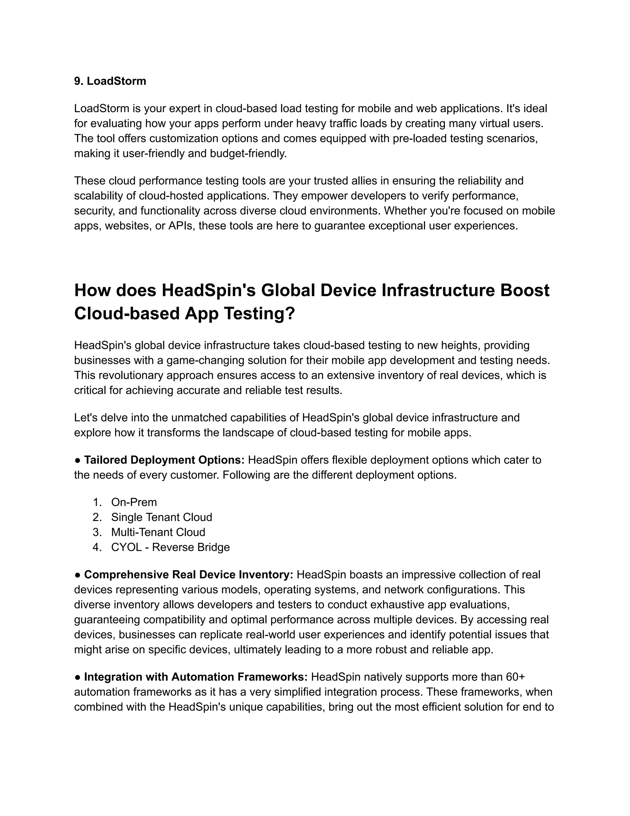‍
9. LoadStorm
LoadStorm is your expert in cloud-based load testing for mobile and web applications. It's ideal
for evaluating how your apps perform under heavy traffic loads by creating many virtual users.
The tool offers customization options and comes equipped with pre-loaded testing scenarios,
making it user-friendly and budget-friendly.
These cloud performance testing tools are your trusted allies in ensuring the reliability and
scalability of cloud-hosted applications. They empower developers to verify performance,
security, and functionality across diverse cloud environments. Whether you're focused on mobile
apps, websites, or APIs, these tools are here to guarantee exceptional user experiences.
‍
How does HeadSpin's Global Device Infrastructure Boost
Cloud-based App Testing?
HeadSpin's global device infrastructure takes cloud-based testing to new heights, providing
businesses with a game-changing solution for their mobile app development and testing needs.
This revolutionary approach ensures access to an extensive inventory of real devices, which is
critical for achieving accurate and reliable test results.
Let's delve into the unmatched capabilities of HeadSpin's global device infrastructure and
explore how it transforms the landscape of cloud-based testing for mobile apps.
● Tailored Deployment Options: HeadSpin offers flexible deployment options which cater to
the needs of every customer. Following are the different deployment options.
1. On-Prem
2. Single Tenant Cloud
3. Multi-Tenant Cloud
4. CYOL - Reverse Bridge
‍
● Comprehensive Real Device Inventory: HeadSpin boasts an impressive collection of real
devices representing various models, operating systems, and network configurations. This
diverse inventory allows developers and testers to conduct exhaustive app evaluations,
guaranteeing compatibility and optimal performance across multiple devices. By accessing real
devices, businesses can replicate real-world user experiences and identify potential issues that
might arise on specific devices, ultimately leading to a more robust and reliable app.
‍
● Integration with Automation Frameworks: HeadSpin natively supports more than 60+
automation frameworks as it has a very simplified integration process. These frameworks, when
combined with the HeadSpin's unique capabilities, bring out the most efficient solution for end to
 