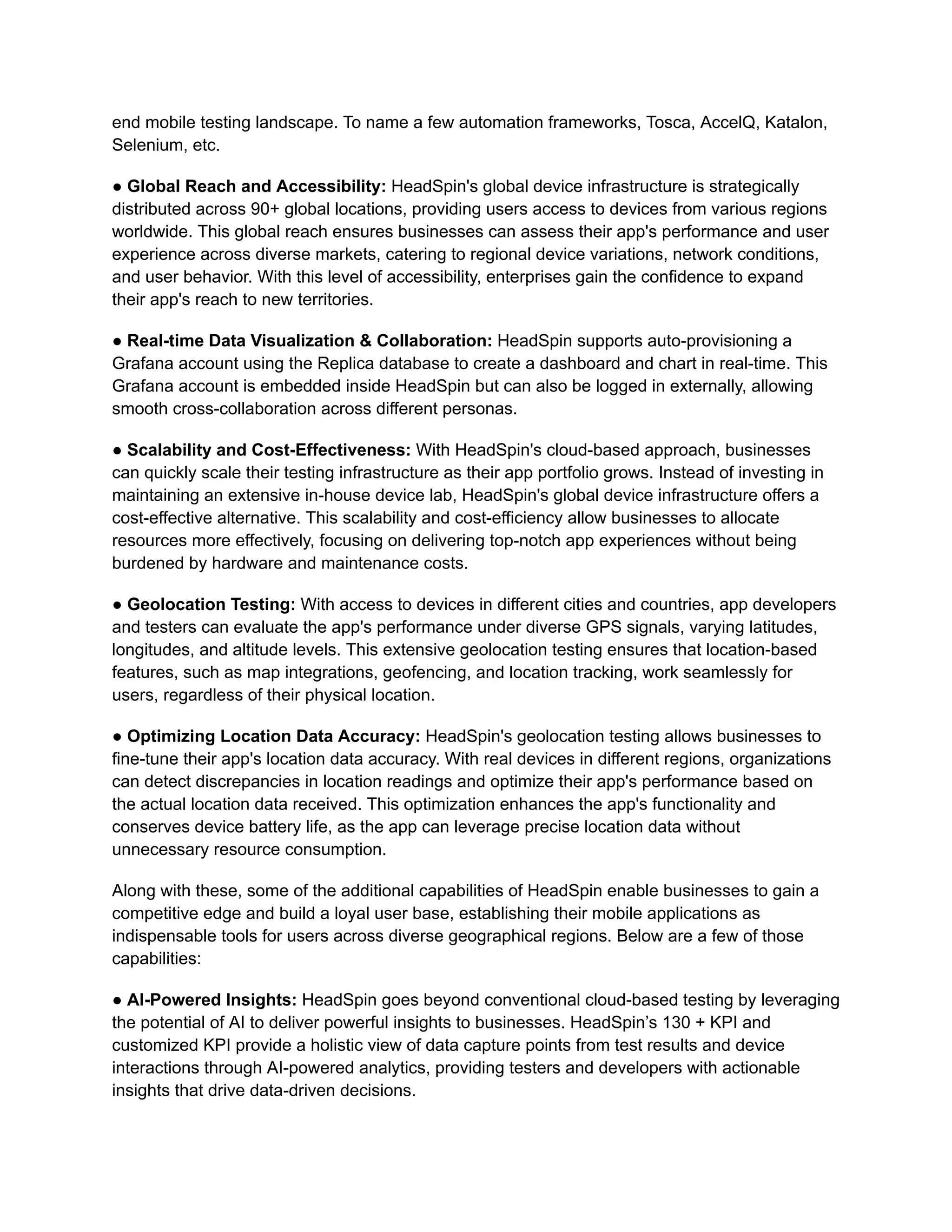 end mobile testing landscape. To name a few automation frameworks, Tosca, AccelQ, Katalon,
Selenium, etc.
● Global Reach and Accessibility: HeadSpin's global device infrastructure is strategically
distributed across 90+ global locations, providing users access to devices from various regions
worldwide. This global reach ensures businesses can assess their app's performance and user
experience across diverse markets, catering to regional device variations, network conditions,
and user behavior. With this level of accessibility, enterprises gain the confidence to expand
their app's reach to new territories.
● Real-time Data Visualization & Collaboration: HeadSpin supports auto-provisioning a
Grafana account using the Replica database to create a dashboard and chart in real-time. This
Grafana account is embedded inside HeadSpin but can also be logged in externally, allowing
smooth cross-collaboration across different personas.
● Scalability and Cost-Effectiveness: With HeadSpin's cloud-based approach, businesses
can quickly scale their testing infrastructure as their app portfolio grows. Instead of investing in
maintaining an extensive in-house device lab, HeadSpin's global device infrastructure offers a
cost-effective alternative. This scalability and cost-efficiency allow businesses to allocate
resources more effectively, focusing on delivering top-notch app experiences without being
burdened by hardware and maintenance costs.
● Geolocation Testing: With access to devices in different cities and countries, app developers
and testers can evaluate the app's performance under diverse GPS signals, varying latitudes,
longitudes, and altitude levels. This extensive geolocation testing ensures that location-based
features, such as map integrations, geofencing, and location tracking, work seamlessly for
users, regardless of their physical location.
● Optimizing Location Data Accuracy: HeadSpin's geolocation testing allows businesses to
fine-tune their app's location data accuracy. With real devices in different regions, organizations
can detect discrepancies in location readings and optimize their app's performance based on
the actual location data received. This optimization enhances the app's functionality and
conserves device battery life, as the app can leverage precise location data without
unnecessary resource consumption.
Along with these, some of the additional capabilities of HeadSpin enable businesses to gain a
competitive edge and build a loyal user base, establishing their mobile applications as
indispensable tools for users across diverse geographical regions. Below are a few of those
capabilities:
● AI-Powered Insights: HeadSpin goes beyond conventional cloud-based testing by leveraging
the potential of AI to deliver powerful insights to businesses. HeadSpin’s 130 + KPI and
customized KPI provide a holistic view of data capture points from test results and device
interactions through AI-powered analytics, providing testers and developers with actionable
insights that drive data-driven decisions.
 
