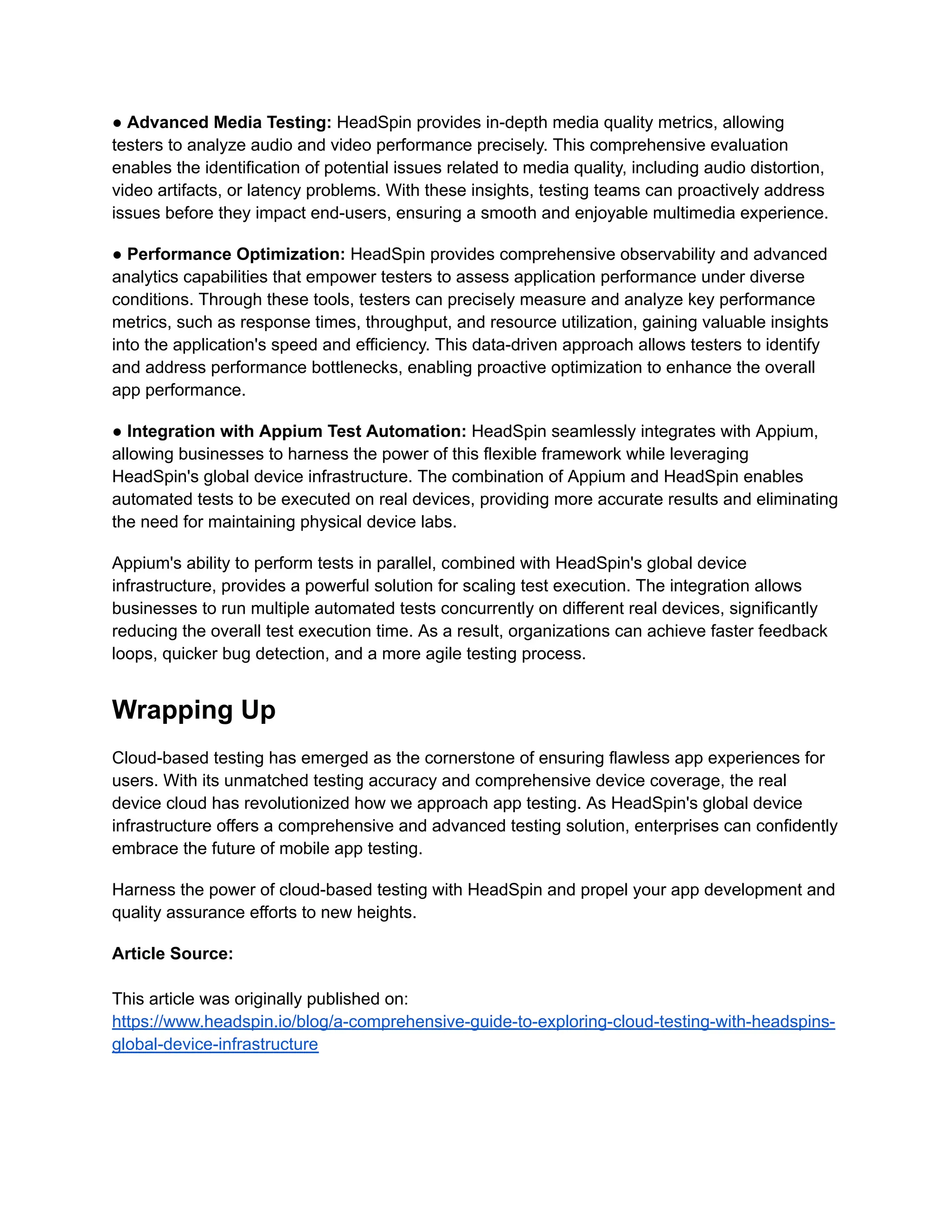 ● Advanced Media Testing: HeadSpin provides in-depth media quality metrics, allowing
testers to analyze audio and video performance precisely. This comprehensive evaluation
enables the identification of potential issues related to media quality, including audio distortion,
video artifacts, or latency problems. With these insights, testing teams can proactively address
issues before they impact end-users, ensuring a smooth and enjoyable multimedia experience.
● Performance Optimization: HeadSpin provides comprehensive observability and advanced
analytics capabilities that empower testers to assess application performance under diverse
conditions. Through these tools, testers can precisely measure and analyze key performance
metrics, such as response times, throughput, and resource utilization, gaining valuable insights
into the application's speed and efficiency. This data-driven approach allows testers to identify
and address performance bottlenecks, enabling proactive optimization to enhance the overall
app performance.
● Integration with Appium Test Automation: HeadSpin seamlessly integrates with Appium,
allowing businesses to harness the power of this flexible framework while leveraging
HeadSpin's global device infrastructure. The combination of Appium and HeadSpin enables
automated tests to be executed on real devices, providing more accurate results and eliminating
the need for maintaining physical device labs.
Appium's ability to perform tests in parallel, combined with HeadSpin's global device
infrastructure, provides a powerful solution for scaling test execution. The integration allows
businesses to run multiple automated tests concurrently on different real devices, significantly
reducing the overall test execution time. As a result, organizations can achieve faster feedback
loops, quicker bug detection, and a more agile testing process.
Wrapping Up
Cloud-based testing has emerged as the cornerstone of ensuring flawless app experiences for
users. With its unmatched testing accuracy and comprehensive device coverage, the real
device cloud has revolutionized how we approach app testing. As HeadSpin's global device
infrastructure offers a comprehensive and advanced testing solution, enterprises can confidently
embrace the future of mobile app testing.
Harness the power of cloud-based testing with HeadSpin and propel your app development and
quality assurance efforts to new heights.
Article Source:
This article was originally published on:
https://www.headspin.io/blog/a-comprehensive-guide-to-exploring-cloud-testing-with-headspins-
global-device-infrastructure
 
