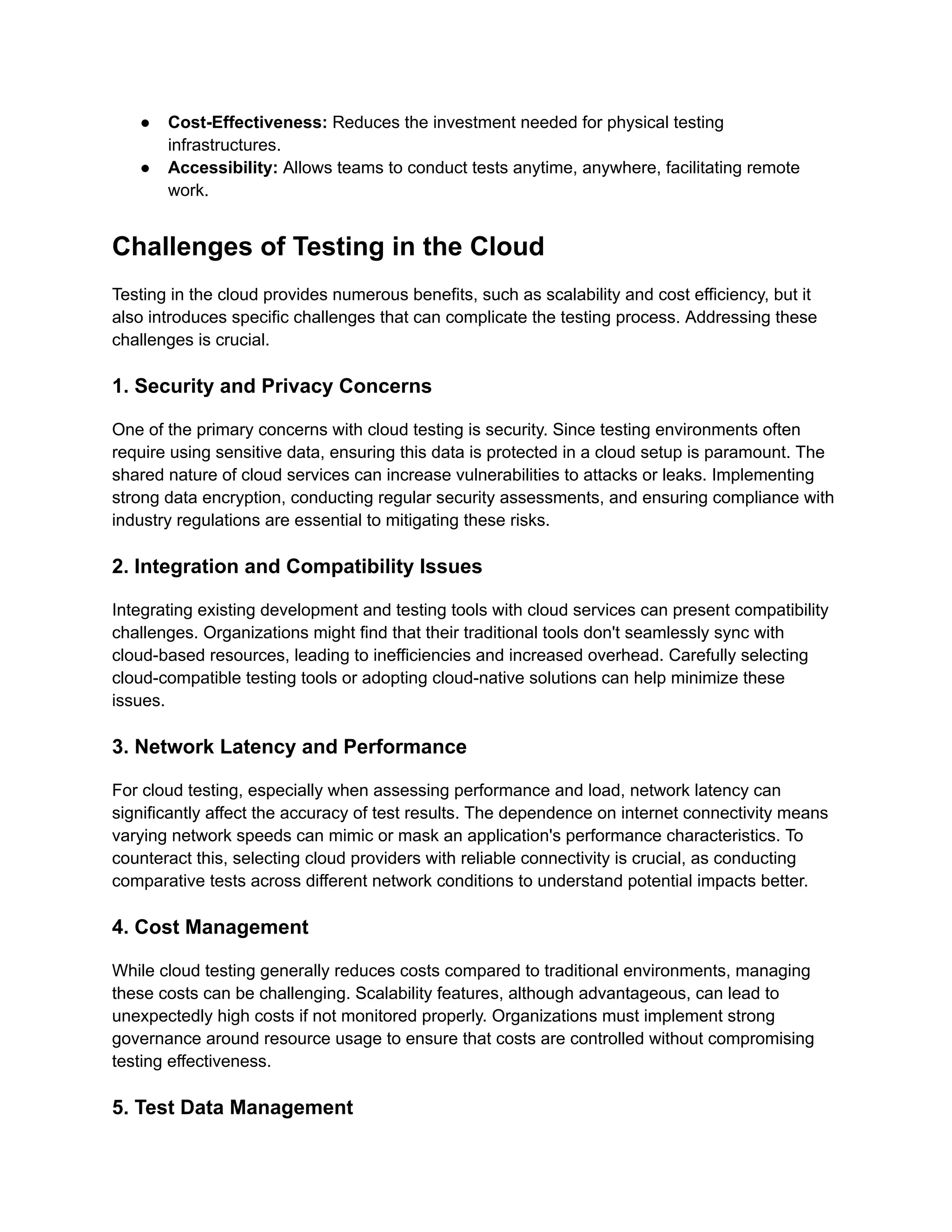 ● Cost-Effectiveness: Reduces the investment needed for physical testing
infrastructures.
● Accessibility: Allows teams to conduct tests anytime, anywhere, facilitating remote
work.
Challenges of Testing in the Cloud
Testing in the cloud provides numerous benefits, such as scalability and cost efficiency, but it
also introduces specific challenges that can complicate the testing process. Addressing these
challenges is crucial.
1. Security and Privacy Concerns
One of the primary concerns with cloud testing is security. Since testing environments often
require using sensitive data, ensuring this data is protected in a cloud setup is paramount. The
shared nature of cloud services can increase vulnerabilities to attacks or leaks. Implementing
strong data encryption, conducting regular security assessments, and ensuring compliance with
industry regulations are essential to mitigating these risks.
2. Integration and Compatibility Issues
Integrating existing development and testing tools with cloud services can present compatibility
challenges. Organizations might find that their traditional tools don't seamlessly sync with
cloud-based resources, leading to inefficiencies and increased overhead. Carefully selecting
cloud-compatible testing tools or adopting cloud-native solutions can help minimize these
issues.
3. Network Latency and Performance
For cloud testing, especially when assessing performance and load, network latency can
significantly affect the accuracy of test results. The dependence on internet connectivity means
varying network speeds can mimic or mask an application's performance characteristics. To
counteract this, selecting cloud providers with reliable connectivity is crucial, as conducting
comparative tests across different network conditions to understand potential impacts better.
4. Cost Management
While cloud testing generally reduces costs compared to traditional environments, managing
these costs can be challenging. Scalability features, although advantageous, can lead to
unexpectedly high costs if not monitored properly. Organizations must implement strong
governance around resource usage to ensure that costs are controlled without compromising
testing effectiveness.
5. Test Data Management
 