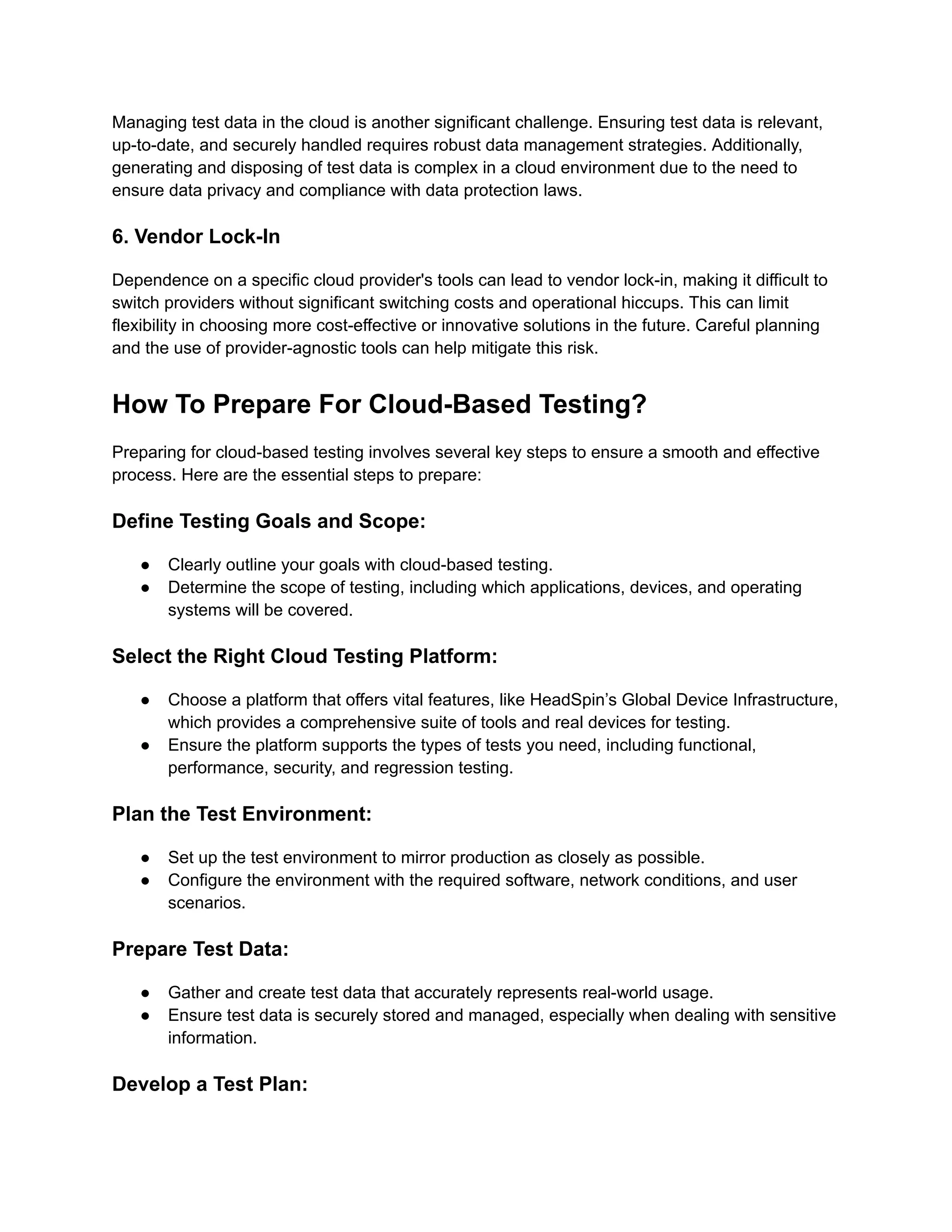 Managing test data in the cloud is another significant challenge. Ensuring test data is relevant,
up-to-date, and securely handled requires robust data management strategies. Additionally,
generating and disposing of test data is complex in a cloud environment due to the need to
ensure data privacy and compliance with data protection laws.
6. Vendor Lock-In
Dependence on a specific cloud provider's tools can lead to vendor lock-in, making it difficult to
switch providers without significant switching costs and operational hiccups. This can limit
flexibility in choosing more cost-effective or innovative solutions in the future. Careful planning
and the use of provider-agnostic tools can help mitigate this risk.
How To Prepare For Cloud-Based Testing?
Preparing for cloud-based testing involves several key steps to ensure a smooth and effective
process. Here are the essential steps to prepare:
Define Testing Goals and Scope:
● Clearly outline your goals with cloud-based testing.
● Determine the scope of testing, including which applications, devices, and operating
systems will be covered.
Select the Right Cloud Testing Platform:
● Choose a platform that offers vital features, like HeadSpin’s Global Device Infrastructure,
which provides a comprehensive suite of tools and real devices for testing.
● Ensure the platform supports the types of tests you need, including functional,
performance, security, and regression testing.
Plan the Test Environment:
● Set up the test environment to mirror production as closely as possible.
● Configure the environment with the required software, network conditions, and user
scenarios.
Prepare Test Data:
● Gather and create test data that accurately represents real-world usage.
● Ensure test data is securely stored and managed, especially when dealing with sensitive
information.
Develop a Test Plan:
 