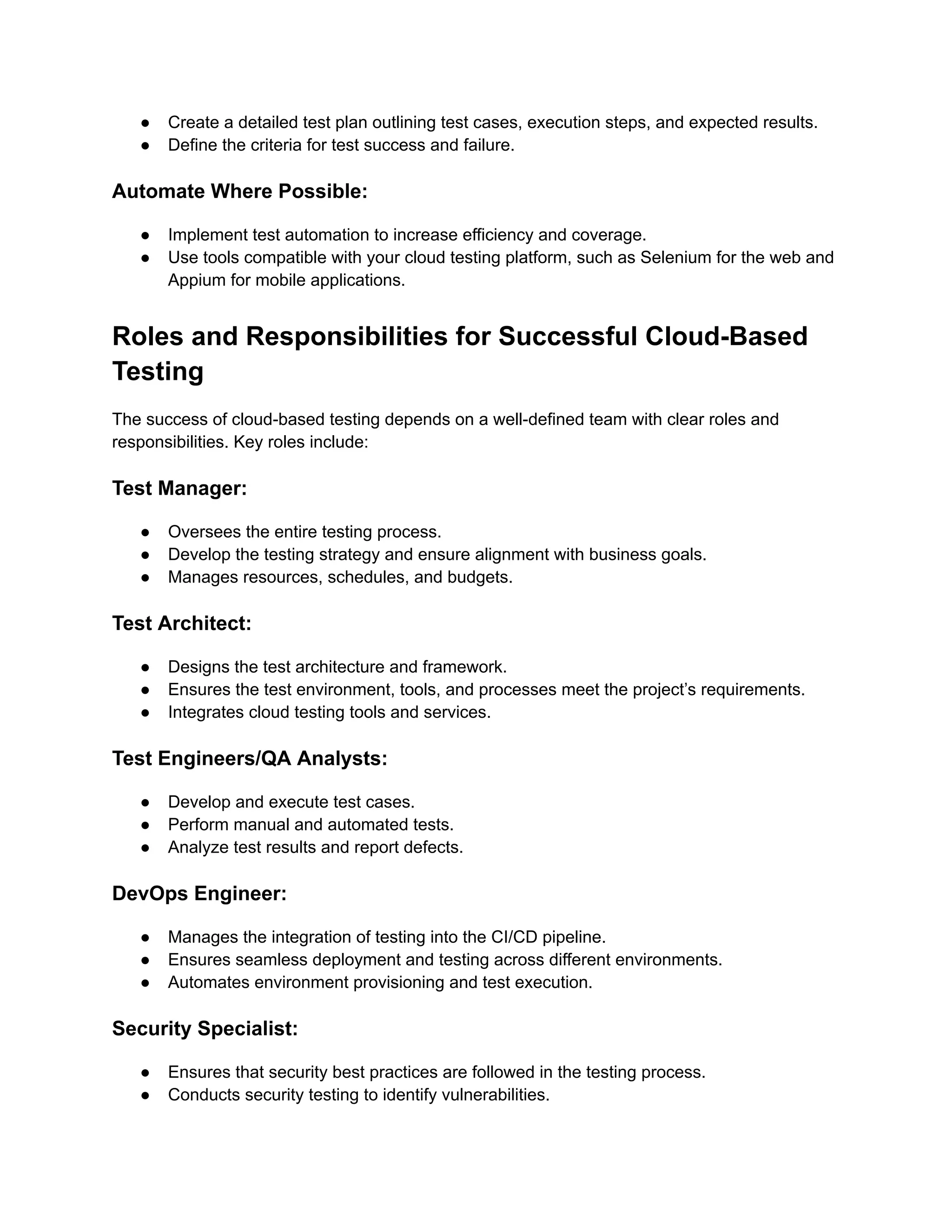 ● Create a detailed test plan outlining test cases, execution steps, and expected results.
● Define the criteria for test success and failure.
Automate Where Possible:
● Implement test automation to increase efficiency and coverage.
● Use tools compatible with your cloud testing platform, such as Selenium for the web and
Appium for mobile applications.
Roles and Responsibilities for Successful Cloud-Based
Testing
The success of cloud-based testing depends on a well-defined team with clear roles and
responsibilities. Key roles include:
Test Manager:
● Oversees the entire testing process.
● Develop the testing strategy and ensure alignment with business goals.
● Manages resources, schedules, and budgets.
Test Architect:
● Designs the test architecture and framework.
● Ensures the test environment, tools, and processes meet the project’s requirements.
● Integrates cloud testing tools and services.
Test Engineers/QA Analysts:
● Develop and execute test cases.
● Perform manual and automated tests.
● Analyze test results and report defects.
DevOps Engineer:
● Manages the integration of testing into the CI/CD pipeline.
● Ensures seamless deployment and testing across different environments.
● Automates environment provisioning and test execution.
Security Specialist:
● Ensures that security best practices are followed in the testing process.
● Conducts security testing to identify vulnerabilities.
 