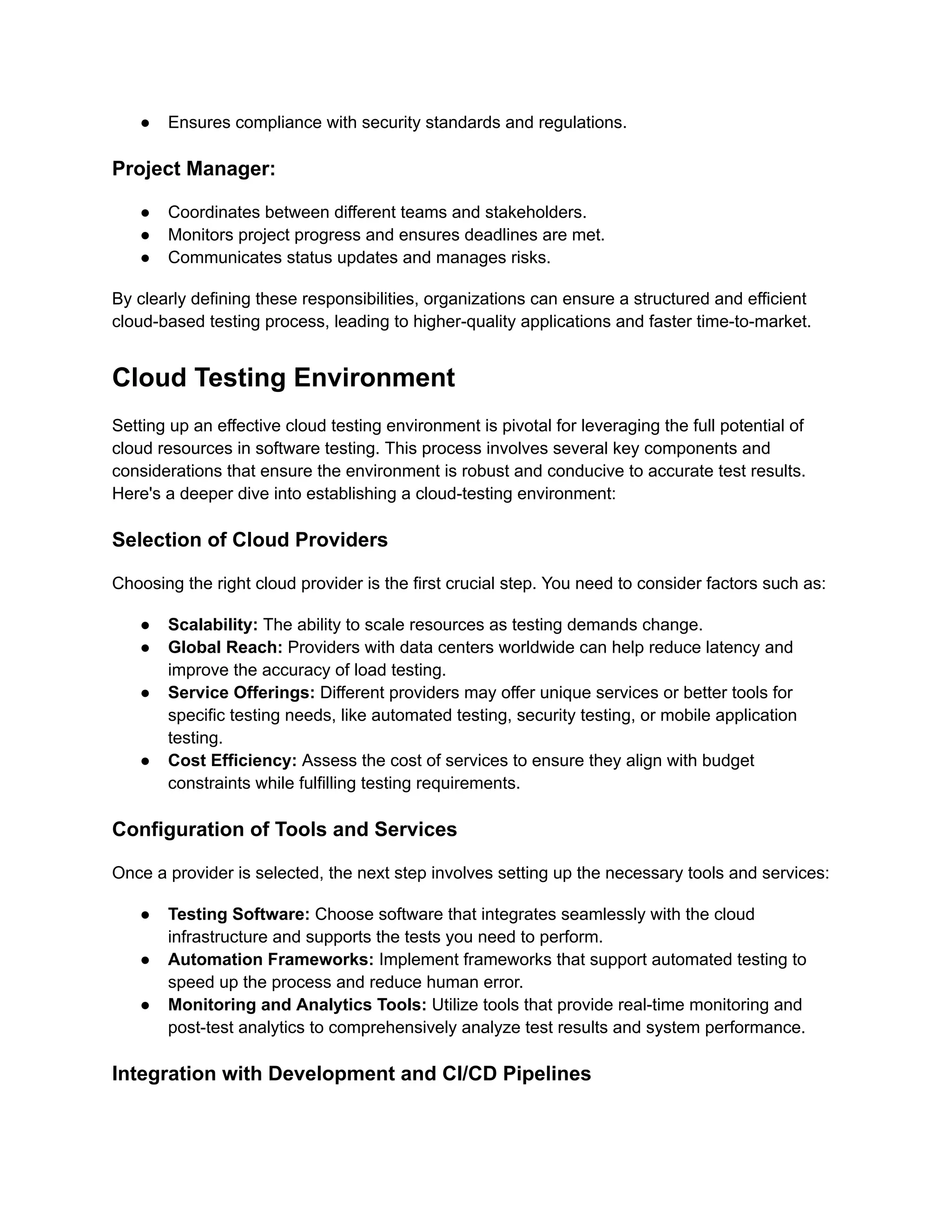 ● Ensures compliance with security standards and regulations.
Project Manager:
● Coordinates between different teams and stakeholders.
● Monitors project progress and ensures deadlines are met.
● Communicates status updates and manages risks.
By clearly defining these responsibilities, organizations can ensure a structured and efficient
cloud-based testing process, leading to higher-quality applications and faster time-to-market.
Cloud Testing Environment
Setting up an effective cloud testing environment is pivotal for leveraging the full potential of
cloud resources in software testing. This process involves several key components and
considerations that ensure the environment is robust and conducive to accurate test results.
Here's a deeper dive into establishing a cloud-testing environment:
Selection of Cloud Providers
Choosing the right cloud provider is the first crucial step. You need to consider factors such as:
● Scalability: The ability to scale resources as testing demands change.
● Global Reach: Providers with data centers worldwide can help reduce latency and
improve the accuracy of load testing.
● Service Offerings: Different providers may offer unique services or better tools for
specific testing needs, like automated testing, security testing, or mobile application
testing.
● Cost Efficiency: Assess the cost of services to ensure they align with budget
constraints while fulfilling testing requirements.
Configuration of Tools and Services
Once a provider is selected, the next step involves setting up the necessary tools and services:
● Testing Software: Choose software that integrates seamlessly with the cloud
infrastructure and supports the tests you need to perform.
● Automation Frameworks: Implement frameworks that support automated testing to
speed up the process and reduce human error.
● Monitoring and Analytics Tools: Utilize tools that provide real-time monitoring and
post-test analytics to comprehensively analyze test results and system performance.
Integration with Development and CI/CD Pipelines
 