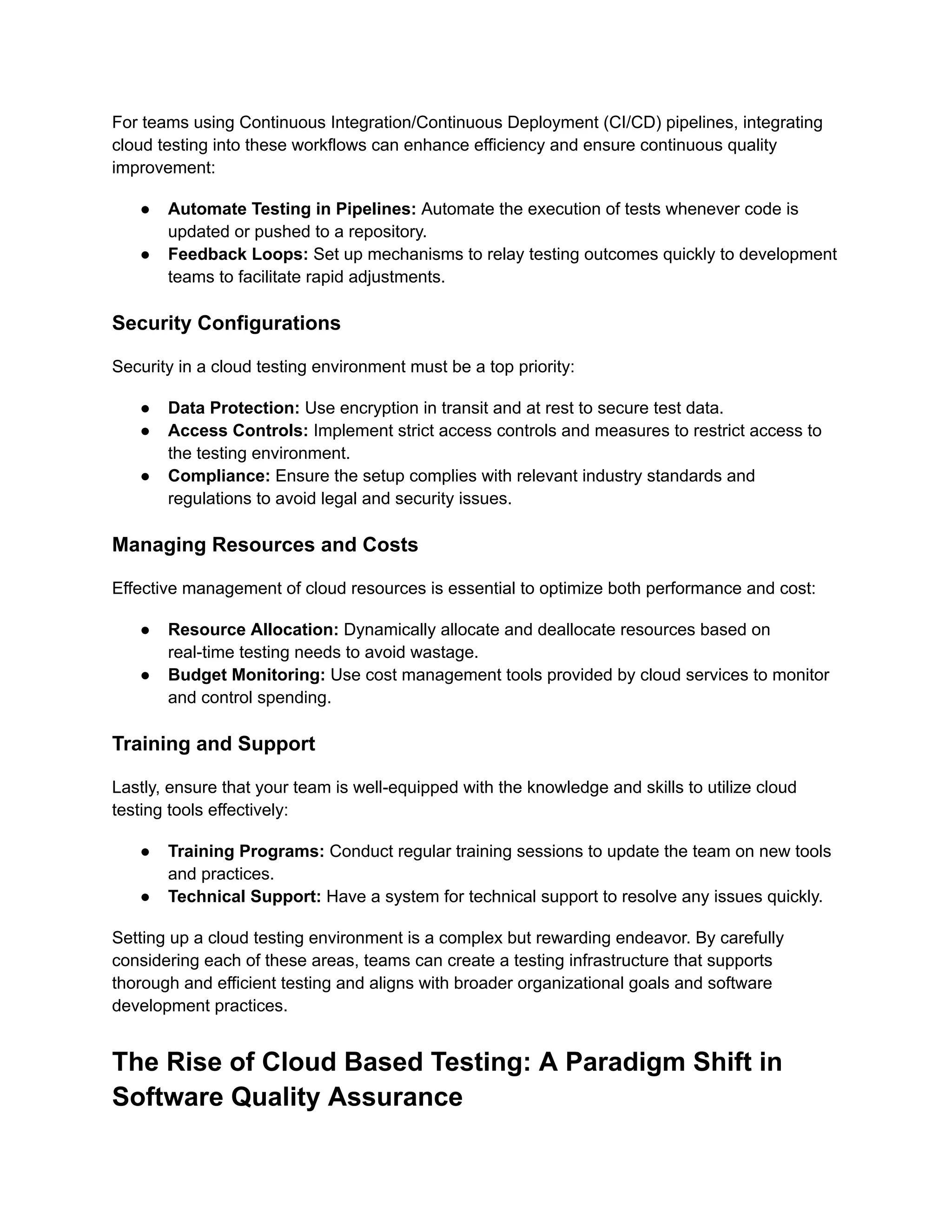 For teams using Continuous Integration/Continuous Deployment (CI/CD) pipelines, integrating
cloud testing into these workflows can enhance efficiency and ensure continuous quality
improvement:
● Automate Testing in Pipelines: Automate the execution of tests whenever code is
updated or pushed to a repository.
● Feedback Loops: Set up mechanisms to relay testing outcomes quickly to development
teams to facilitate rapid adjustments.
Security Configurations
Security in a cloud testing environment must be a top priority:
● Data Protection: Use encryption in transit and at rest to secure test data.
● Access Controls: Implement strict access controls and measures to restrict access to
the testing environment.
● Compliance: Ensure the setup complies with relevant industry standards and
regulations to avoid legal and security issues.
Managing Resources and Costs
Effective management of cloud resources is essential to optimize both performance and cost:
● Resource Allocation: Dynamically allocate and deallocate resources based on
real-time testing needs to avoid wastage.
● Budget Monitoring: Use cost management tools provided by cloud services to monitor
and control spending.
Training and Support
Lastly, ensure that your team is well-equipped with the knowledge and skills to utilize cloud
testing tools effectively:
● Training Programs: Conduct regular training sessions to update the team on new tools
and practices.
● Technical Support: Have a system for technical support to resolve any issues quickly.
Setting up a cloud testing environment is a complex but rewarding endeavor. By carefully
considering each of these areas, teams can create a testing infrastructure that supports
thorough and efficient testing and aligns with broader organizational goals and software
development practices.
The Rise of Cloud Based Testing: A Paradigm Shift in
Software Quality Assurance
 