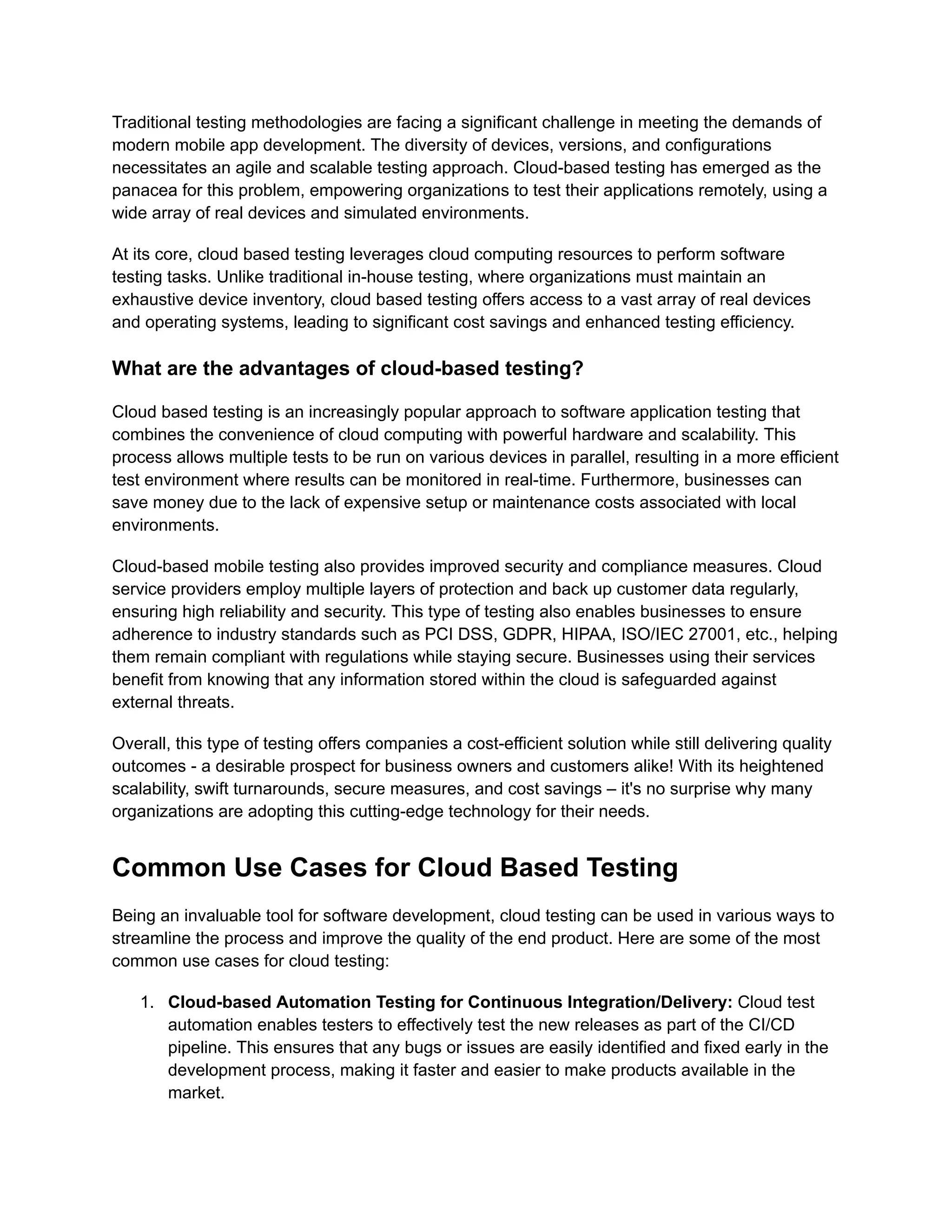 Traditional testing methodologies are facing a significant challenge in meeting the demands of
modern mobile app development. The diversity of devices, versions, and configurations
necessitates an agile and scalable testing approach. Cloud-based testing has emerged as the
panacea for this problem, empowering organizations to test their applications remotely, using a
wide array of real devices and simulated environments.
At its core, cloud based testing leverages cloud computing resources to perform software
testing tasks. Unlike traditional in-house testing, where organizations must maintain an
exhaustive device inventory, cloud based testing offers access to a vast array of real devices
and operating systems, leading to significant cost savings and enhanced testing efficiency.
What are the advantages of cloud-based testing?
Cloud based testing is an increasingly popular approach to software application testing that
combines the convenience of cloud computing with powerful hardware and scalability. This
process allows multiple tests to be run on various devices in parallel, resulting in a more efficient
test environment where results can be monitored in real-time. Furthermore, businesses can
save money due to the lack of expensive setup or maintenance costs associated with local
environments.
Cloud-based mobile testing also provides improved security and compliance measures. Cloud
service providers employ multiple layers of protection and back up customer data regularly,
ensuring high reliability and security. This type of testing also enables businesses to ensure
adherence to industry standards such as PCI DSS, GDPR, HIPAA, ISO/IEC 27001, etc., helping
them remain compliant with regulations while staying secure. Businesses using their services
benefit from knowing that any information stored within the cloud is safeguarded against
external threats.
Overall, this type of testing offers companies a cost-efficient solution while still delivering quality
outcomes - a desirable prospect for business owners and customers alike! With its heightened
scalability, swift turnarounds, secure measures, and cost savings – it's no surprise why many
organizations are adopting this cutting-edge technology for their needs.
Common Use Cases for Cloud Based Testing
Being an invaluable tool for software development, cloud testing can be used in various ways to
streamline the process and improve the quality of the end product. Here are some of the most
common use cases for cloud testing:
1. Cloud-based Automation Testing for Continuous Integration/Delivery: Cloud test
automation enables testers to effectively test the new releases as part of the CI/CD
pipeline. This ensures that any bugs or issues are easily identified and fixed early in the
development process, making it faster and easier to make products available in the
market.
 