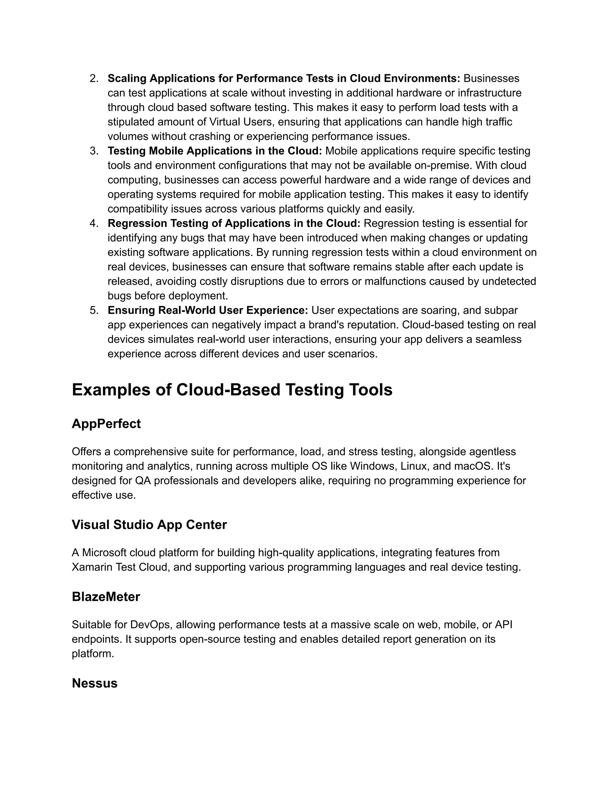 2. Scaling Applications for Performance Tests in Cloud Environments: Businesses
can test applications at scale without investing in additional hardware or infrastructure
through cloud based software testing. This makes it easy to perform load tests with a
stipulated amount of Virtual Users, ensuring that applications can handle high traffic
volumes without crashing or experiencing performance issues.
3. Testing Mobile Applications in the Cloud: Mobile applications require specific testing
tools and environment configurations that may not be available on-premise. With cloud
computing, businesses can access powerful hardware and a wide range of devices and
operating systems required for mobile application testing. This makes it easy to identify
compatibility issues across various platforms quickly and easily.
4. Regression Testing of Applications in the Cloud: Regression testing is essential for
identifying any bugs that may have been introduced when making changes or updating
existing software applications. By running regression tests within a cloud environment on
real devices, businesses can ensure that software remains stable after each update is
released, avoiding costly disruptions due to errors or malfunctions caused by undetected
bugs before deployment.
5. Ensuring Real-World User Experience: User expectations are soaring, and subpar
app experiences can negatively impact a brand's reputation. Cloud-based testing on real
devices simulates real-world user interactions, ensuring your app delivers a seamless
experience across different devices and user scenarios.
Examples of Cloud-Based Testing Tools
AppPerfect
Offers a comprehensive suite for performance, load, and stress testing, alongside agentless
monitoring and analytics, running across multiple OS like Windows, Linux, and macOS. It's
designed for QA professionals and developers alike, requiring no programming experience for
effective use​
​
.
Visual Studio App Center
A Microsoft cloud platform for building high-quality applications, integrating features from
Xamarin Test Cloud, and supporting various programming languages and real device testing​
​
.
BlazeMeter
Suitable for DevOps, allowing performance tests at a massive scale on web, mobile, or API
endpoints. It supports open-source testing and enables detailed report generation on its
platform​
​
.
Nessus
 