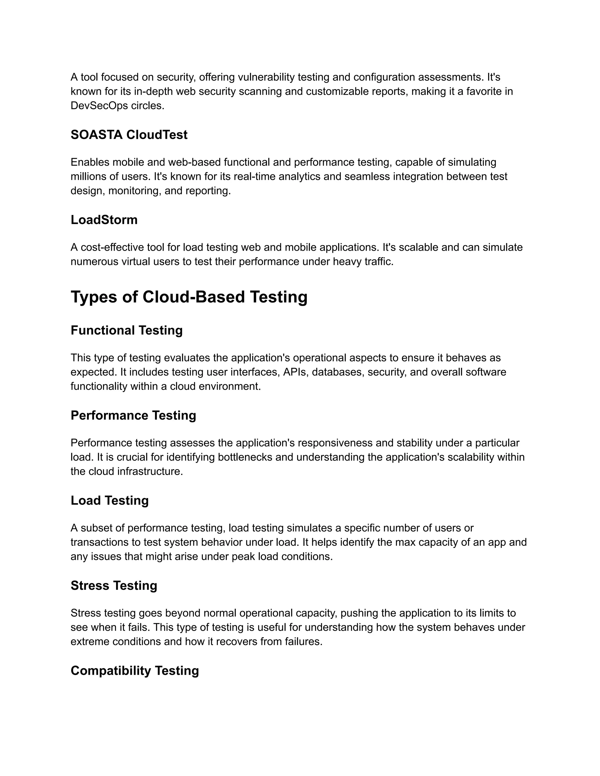 A tool focused on security, offering vulnerability testing and configuration assessments. It's
known for its in-depth web security scanning and customizable reports, making it a favorite in
DevSecOps circles​
​
.
SOASTA CloudTest
Enables mobile and web-based functional and performance testing, capable of simulating
millions of users. It's known for its real-time analytics and seamless integration between test
design, monitoring, and reporting​
​
.
LoadStorm
A cost-effective tool for load testing web and mobile applications. It's scalable and can simulate
numerous virtual users to test their performance under heavy traffic​
​
.
Types of Cloud-Based Testing
Functional Testing
This type of testing evaluates the application's operational aspects to ensure it behaves as
expected. It includes testing user interfaces, APIs, databases, security, and overall software
functionality within a cloud environment.
Performance Testing
Performance testing assesses the application's responsiveness and stability under a particular
load. It is crucial for identifying bottlenecks and understanding the application's scalability within
the cloud infrastructure.
Load Testing
A subset of performance testing, load testing simulates a specific number of users or
transactions to test system behavior under load. It helps identify the max capacity of an app and
any issues that might arise under peak load conditions.
Stress Testing
Stress testing goes beyond normal operational capacity, pushing the application to its limits to
see when it fails. This type of testing is useful for understanding how the system behaves under
extreme conditions and how it recovers from failures.
Compatibility Testing
 